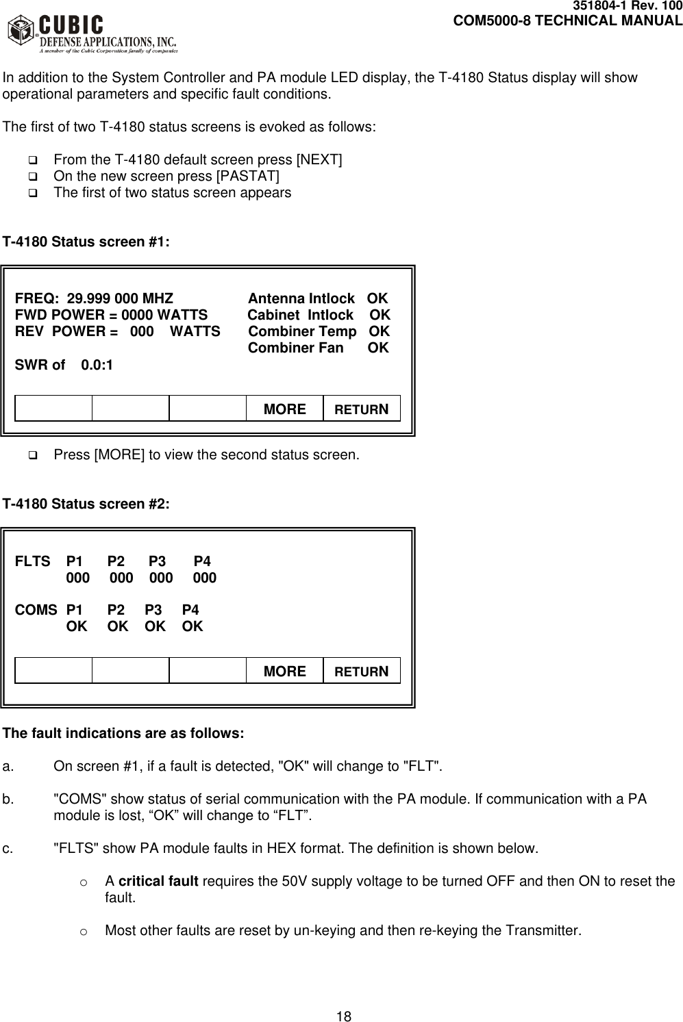     351804-1 Rev. 100     COM5000-8 TECHNICAL MANUAL         18  In addition to the System Controller and PA module LED display, the T-4180 Status display will show operational parameters and specific fault conditions.  The first of two T-4180 status screens is evoked as follows:   From the T-4180 default screen press [NEXT]  On the new screen press [PASTAT]   The first of two status screen appears   T-4180 Status screen #1:               Press [MORE] to view the second status screen.   T-4180 Status screen #2:               The fault indications are as follows:  a.  On screen #1, if a fault is detected, &quot;OK&quot; will change to &quot;FLT&quot;.  b.  &quot;COMS&quot; show status of serial communication with the PA module. If communication with a PA module is lost, “OK” will change to “FLT”.  c.  &quot;FLTS&quot; show PA module faults in HEX format. The definition is shown below.  o A critical fault requires the 50V supply voltage to be turned OFF and then ON to reset the fault.  o  Most other faults are reset by un-keying and then re-keying the Transmitter.   FREQ:  29.999 000 MHZ         Antenna Intlock   OK FWD POWER = 0000 WATTS          Cabinet  Intlock    OK REV  POWER =   000    WATTS       Combiner Temp   OK            Combiner Fan      OK SWR of    0.0:1             MORE RETURN  FLTS  P1      P2      P3       P4   000     000    000     000  COMS  P1      P2     P3     P4   OK     OK    OK    OK              MORE RETURN 