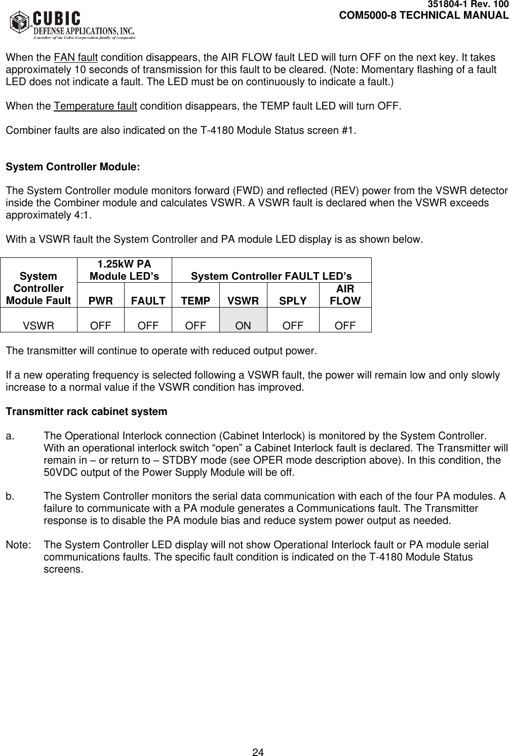     351804-1 Rev. 100     COM5000-8 TECHNICAL MANUAL         24  When the FAN fault condition disappears, the AIR FLOW fault LED will turn OFF on the next key. It takes approximately 10 seconds of transmission for this fault to be cleared. (Note: Momentary flashing of a fault LED does not indicate a fault. The LED must be on continuously to indicate a fault.)  When the Temperature fault condition disappears, the TEMP fault LED will turn OFF.  Combiner faults are also indicated on the T-4180 Module Status screen #1.   System Controller Module:  The System Controller module monitors forward (FWD) and reflected (REV) power from the VSWR detector inside the Combiner module and calculates VSWR. A VSWR fault is declared when the VSWR exceeds approximately 4:1.   With a VSWR fault the System Controller and PA module LED display is as shown below.   System Controller Module Fault 1.25kW PA Module LED’s  System Controller FAULT LED’s  PWR  FAULT  TEMP  VSWR  SPLY AIR FLOW  VSWR  OFF  OFF  OFF  ON  OFF  OFF  The transmitter will continue to operate with reduced output power.   If a new operating frequency is selected following a VSWR fault, the power will remain low and only slowly increase to a normal value if the VSWR condition has improved.   Transmitter rack cabinet system  a.  The Operational Interlock connection (Cabinet Interlock) is monitored by the System Controller. With an operational interlock switch “open” a Cabinet Interlock fault is declared. The Transmitter will remain in – or return to – STDBY mode (see OPER mode description above). In this condition, the 50VDC output of the Power Supply Module will be off.  b.  The System Controller monitors the serial data communication with each of the four PA modules. A failure to communicate with a PA module generates a Communications fault. The Transmitter response is to disable the PA module bias and reduce system power output as needed.  Note:  The System Controller LED display will not show Operational Interlock fault or PA module serial communications faults. The specific fault condition is indicated on the T-4180 Module Status screens.  