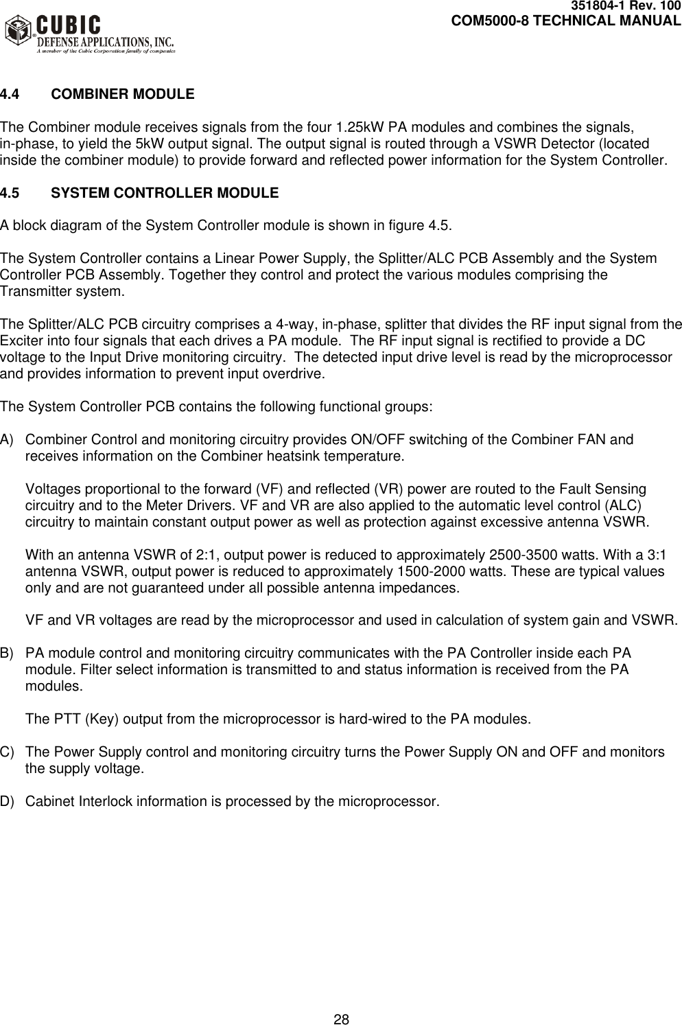     351804-1 Rev. 100     COM5000-8 TECHNICAL MANUAL         28   4.4  COMBINER MODULE  The Combiner module receives signals from the four 1.25kW PA modules and combines the signals, in-phase, to yield the 5kW output signal. The output signal is routed through a VSWR Detector (located inside the combiner module) to provide forward and reflected power information for the System Controller.   4.5  SYSTEM CONTROLLER MODULE  A block diagram of the System Controller module is shown in figure 4.5.  The System Controller contains a Linear Power Supply, the Splitter/ALC PCB Assembly and the System Controller PCB Assembly. Together they control and protect the various modules comprising the Transmitter system.  The Splitter/ALC PCB circuitry comprises a 4-way, in-phase, splitter that divides the RF input signal from the Exciter into four signals that each drives a PA module.  The RF input signal is rectified to provide a DC voltage to the Input Drive monitoring circuitry.  The detected input drive level is read by the microprocessor and provides information to prevent input overdrive.  The System Controller PCB contains the following functional groups:  A)  Combiner Control and monitoring circuitry provides ON/OFF switching of the Combiner FAN and receives information on the Combiner heatsink temperature.  Voltages proportional to the forward (VF) and reflected (VR) power are routed to the Fault Sensing circuitry and to the Meter Drivers. VF and VR are also applied to the automatic level control (ALC) circuitry to maintain constant output power as well as protection against excessive antenna VSWR.  With an antenna VSWR of 2:1, output power is reduced to approximately 2500-3500 watts. With a 3:1 antenna VSWR, output power is reduced to approximately 1500-2000 watts. These are typical values only and are not guaranteed under all possible antenna impedances.  VF and VR voltages are read by the microprocessor and used in calculation of system gain and VSWR.  B)  PA module control and monitoring circuitry communicates with the PA Controller inside each PA module. Filter select information is transmitted to and status information is received from the PA modules.    The PTT (Key) output from the microprocessor is hard-wired to the PA modules.  C)  The Power Supply control and monitoring circuitry turns the Power Supply ON and OFF and monitors the supply voltage.  D)  Cabinet Interlock information is processed by the microprocessor.    