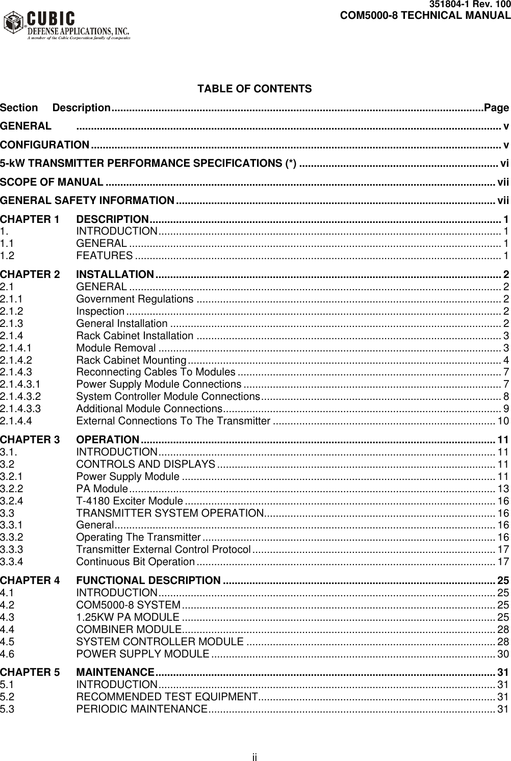     351804-1 Rev. 100     COM5000-8 TECHNICAL MANUAL         ii   TABLE OF CONTENTS Section  Description ...............................................................................................................................Page GENERAL   ................................................................................................................................................. v CONFIGURATION ............................................................................................................................................ v 5-kW TRANSMITTER PERFORMANCE SPECIFICATIONS (*) .................................................................... vi SCOPE OF MANUAL ..................................................................................................................................... vii GENERAL SAFETY INFORMATION ............................................................................................................. vii CHAPTER 1  DESCRIPTION ........................................................................................................................ 1 1. INTRODUCTION ..................................................................................................................... 1 1.1 GENERAL ............................................................................................................................... 1 1.2 FEATURES ............................................................................................................................. 1 CHAPTER 2  INSTALLATION ...................................................................................................................... 2 2.1 GENERAL ............................................................................................................................... 2 2.1.1 Government Regulations ........................................................................................................ 2 2.1.2 Inspection ................................................................................................................................ 2 2.1.3 General Installation ................................................................................................................. 2 2.1.4 Rack Cabinet Installation ........................................................................................................ 3 2.1.4.1 Module Removal ..................................................................................................................... 3 2.1.4.2 Rack Cabinet Mounting ........................................................................................................... 4 2.1.4.3 Reconnecting Cables To Modules .......................................................................................... 7 2.1.4.3.1 Power Supply Module Connections ........................................................................................ 7 2.1.4.3.2 System Controller Module Connections .................................................................................. 8 2.1.4.3.3 Additional Module Connections ............................................................................................... 9 2.1.4.4 External Connections To The Transmitter ............................................................................ 10 CHAPTER 3  OPERATION ......................................................................................................................... 11 3.1. INTRODUCTION ................................................................................................................... 11 3.2 CONTROLS AND DISPLAYS ............................................................................................... 11 3.2.1 Power Supply Module ........................................................................................................... 11 3.2.2 PA Module ............................................................................................................................. 13 3.2.4 T-4180 Exciter Module .......................................................................................................... 16 3.3 TRANSMITTER SYSTEM OPERATION............................................................................... 16 3.3.1 General .................................................................................................................................. 16 3.3.2 Operating The Transmitter .................................................................................................... 16 3.3.3 Transmitter External Control Protocol ................................................................................... 17 3.3.4 Continuous Bit Operation ...................................................................................................... 17 CHAPTER 4  FUNCTIONAL DESCRIPTION ............................................................................................. 25 4.1 INTRODUCTION ................................................................................................................... 25 4.2 COM5000-8 SYSTEM ........................................................................................................... 25 4.3 1.25KW PA MODULE ........................................................................................................... 25 4.4 COMBINER MODULE........................................................................................................... 28 4.5 SYSTEM CONTROLLER MODULE ..................................................................................... 28 4.6 POWER SUPPLY MODULE ................................................................................................. 30 CHAPTER 5  MAINTENANCE .................................................................................................................... 31 5.1 INTRODUCTION ................................................................................................................... 31 5.2 RECOMMENDED TEST EQUIPMENT................................................................................. 31 5.3 PERIODIC MAINTENANCE .................................................................................................. 31 