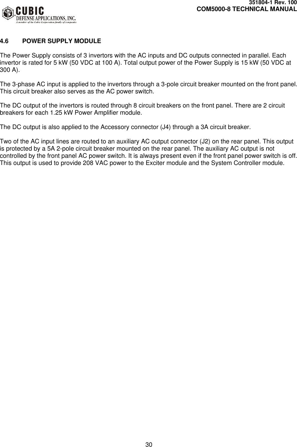     351804-1 Rev. 100     COM5000-8 TECHNICAL MANUAL         30   4.6  POWER SUPPLY MODULE  The Power Supply consists of 3 invertors with the AC inputs and DC outputs connected in parallel. Each invertor is rated for 5 kW (50 VDC at 100 A). Total output power of the Power Supply is 15 kW (50 VDC at 300 A).  The 3-phase AC input is applied to the invertors through a 3-pole circuit breaker mounted on the front panel. This circuit breaker also serves as the AC power switch.  The DC output of the invertors is routed through 8 circuit breakers on the front panel. There are 2 circuit breakers for each 1.25 kW Power Amplifier module.  The DC output is also applied to the Accessory connector (J4) through a 3A circuit breaker.  Two of the AC input lines are routed to an auxiliary AC output connector (J2) on the rear panel. This output is protected by a 5A 2-pole circuit breaker mounted on the rear panel. The auxiliary AC output is not controlled by the front panel AC power switch. It is always present even if the front panel power switch is off. This output is used to provide 208 VAC power to the Exciter module and the System Controller module.  