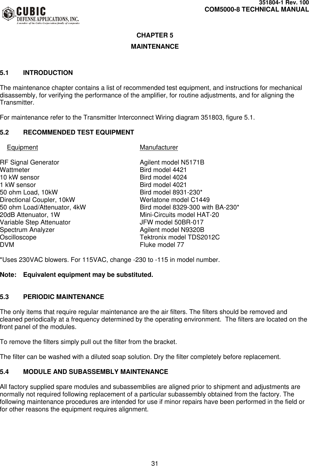     351804-1 Rev. 100     COM5000-8 TECHNICAL MANUAL         31  CHAPTER 5 MAINTENANCE   5.1  INTRODUCTION  The maintenance chapter contains a list of recommended test equipment, and instructions for mechanical disassembly, for verifying the performance of the amplifier, for routine adjustments, and for aligning the Transmitter.  For maintenance refer to the Transmitter Interconnect Wiring diagram 351803, figure 5.1.  5.2  RECOMMENDED TEST EQUIPMENT      Equipment          Manufacturer  RF Signal Generator        Agilent model N5171B Wattmeter          Bird model 4421 10 kW sensor          Bird model 4024 1 kW sensor          Bird model 4021 50 ohm Load, 10kW        Bird model 8931-230* Directional Coupler, 10kW      Werlatone model C1449 50 ohm Load/Attenuator, 4kW      Bird model 8329-300 with BA-230* 20dB Attenuator, 1W        Mini-Circuits model HAT-20 Variable Step Attenuator      JFW model 50BR-017 Spectrum Analyzer        Agilent model N9320B Oscilloscope          Tektronix model TDS2012C DVM            Fluke model 77  *Uses 230VAC blowers. For 115VAC, change -230 to -115 in model number.  Note:  Equivalent equipment may be substituted.   5.3  PERIODIC MAINTENANCE  The only items that require regular maintenance are the air filters. The filters should be removed and cleaned periodically at a frequency determined by the operating environment.  The filters are located on the front panel of the modules.  To remove the filters simply pull out the filter from the bracket.  The filter can be washed with a diluted soap solution. Dry the filter completely before replacement.  5.4  MODULE AND SUBASSEMBLY MAINTENANCE  All factory supplied spare modules and subassemblies are aligned prior to shipment and adjustments are normally not required following replacement of a particular subassembly obtained from the factory. The following maintenance procedures are intended for use if minor repairs have been performed in the field or for other reasons the equipment requires alignment. 