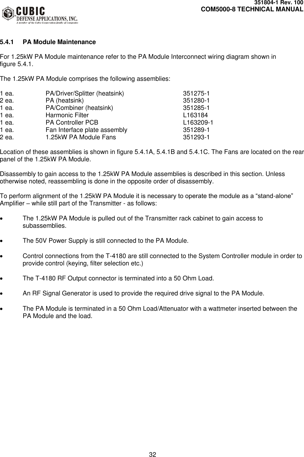     351804-1 Rev. 100     COM5000-8 TECHNICAL MANUAL         32   5.4.1  PA Module Maintenance  For 1.25kW PA Module maintenance refer to the PA Module Interconnect wiring diagram shown in  figure 5.4.1.  The 1.25kW PA Module comprises the following assemblies:  1 ea.    PA/Driver/Splitter (heatsink)      351275-1 2 ea.    PA (heatsink)          351280-1 1 ea.    PA/Combiner (heatsink)       351285-1 1 ea.    Harmonic Filter         L163184 1 ea.    PA Controller PCB        L163209-1 1 ea.    Fan Interface plate assembly      351289-1 2 ea.    1.25kW PA Module Fans      351293-1  Location of these assemblies is shown in figure 5.4.1A, 5.4.1B and 5.4.1C. The Fans are located on the rear panel of the 1.25kW PA Module.  Disassembly to gain access to the 1.25kW PA Module assemblies is described in this section. Unless otherwise noted, reassembling is done in the opposite order of disassembly.  To perform alignment of the 1.25kW PA Module it is necessary to operate the module as a “stand-alone” Amplifier – while still part of the Transmitter - as follows:    The 1.25kW PA Module is pulled out of the Transmitter rack cabinet to gain access to subassemblies.    The 50V Power Supply is still connected to the PA Module.    Control connections from the T-4180 are still connected to the System Controller module in order to provide control (keying, filter selection etc.)    The T-4180 RF Output connector is terminated into a 50 Ohm Load.    An RF Signal Generator is used to provide the required drive signal to the PA Module.    The PA Module is terminated in a 50 Ohm Load/Attenuator with a wattmeter inserted between the PA Module and the load.   