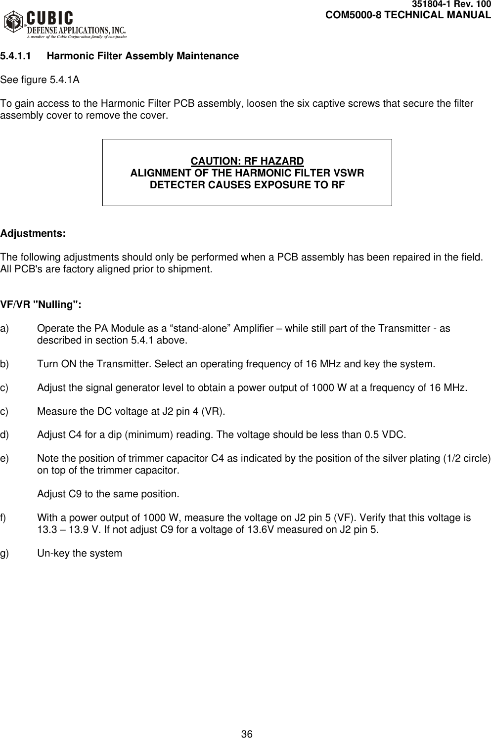     351804-1 Rev. 100     COM5000-8 TECHNICAL MANUAL         36  5.4.1.1  Harmonic Filter Assembly Maintenance  See figure 5.4.1A  To gain access to the Harmonic Filter PCB assembly, loosen the six captive screws that secure the filter assembly cover to remove the cover.              Adjustments:  The following adjustments should only be performed when a PCB assembly has been repaired in the field. All PCB&apos;s are factory aligned prior to shipment.   VF/VR &quot;Nulling&quot;:  a)  Operate the PA Module as a “stand-alone” Amplifier – while still part of the Transmitter - as described in section 5.4.1 above.  b)  Turn ON the Transmitter. Select an operating frequency of 16 MHz and key the system.   c)  Adjust the signal generator level to obtain a power output of 1000 W at a frequency of 16 MHz.   c)  Measure the DC voltage at J2 pin 4 (VR).  d)  Adjust C4 for a dip (minimum) reading. The voltage should be less than 0.5 VDC.  e)  Note the position of trimmer capacitor C4 as indicated by the position of the silver plating (1/2 circle) on top of the trimmer capacitor.  Adjust C9 to the same position.  f)  With a power output of 1000 W, measure the voltage on J2 pin 5 (VF). Verify that this voltage is 13.3 – 13.9 V. If not adjust C9 for a voltage of 13.6V measured on J2 pin 5.  g) Un-key the system  CAUTION: RF HAZARD ALIGNMENT OF THE HARMONIC FILTER VSWR DETECTER CAUSES EXPOSURE TO RF 