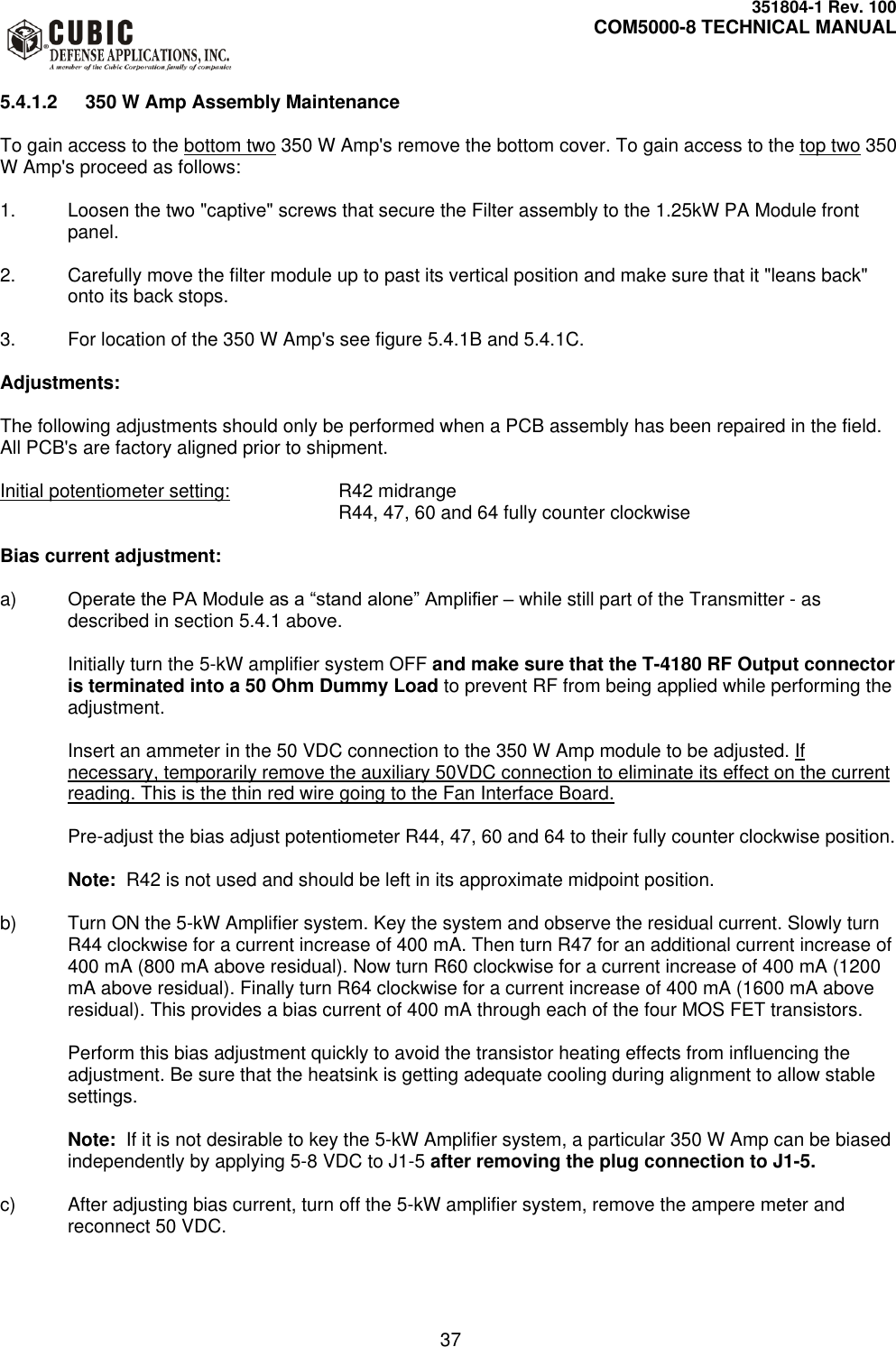     351804-1 Rev. 100     COM5000-8 TECHNICAL MANUAL         37  5.4.1.2  350 W Amp Assembly Maintenance  To gain access to the bottom two 350 W Amp&apos;s remove the bottom cover. To gain access to the top two 350 W Amp&apos;s proceed as follows:  1.  Loosen the two &quot;captive&quot; screws that secure the Filter assembly to the 1.25kW PA Module front panel.  2.  Carefully move the filter module up to past its vertical position and make sure that it &quot;leans back&quot; onto its back stops.  3.  For location of the 350 W Amp&apos;s see figure 5.4.1B and 5.4.1C.  Adjustments:  The following adjustments should only be performed when a PCB assembly has been repaired in the field. All PCB&apos;s are factory aligned prior to shipment.  Initial potentiometer setting:    R42 midrange           R44, 47, 60 and 64 fully counter clockwise  Bias current adjustment:  a) Operate the PA Module as a “stand alone” Amplifier – while still part of the Transmitter - as described in section 5.4.1 above.  Initially turn the 5-kW amplifier system OFF and make sure that the T-4180 RF Output connector is terminated into a 50 Ohm Dummy Load to prevent RF from being applied while performing the adjustment.  Insert an ammeter in the 50 VDC connection to the 350 W Amp module to be adjusted. If necessary, temporarily remove the auxiliary 50VDC connection to eliminate its effect on the current reading. This is the thin red wire going to the Fan Interface Board.  Pre-adjust the bias adjust potentiometer R44, 47, 60 and 64 to their fully counter clockwise position.  Note:  R42 is not used and should be left in its approximate midpoint position.  b)  Turn ON the 5-kW Amplifier system. Key the system and observe the residual current. Slowly turn R44 clockwise for a current increase of 400 mA. Then turn R47 for an additional current increase of 400 mA (800 mA above residual). Now turn R60 clockwise for a current increase of 400 mA (1200 mA above residual). Finally turn R64 clockwise for a current increase of 400 mA (1600 mA above residual). This provides a bias current of 400 mA through each of the four MOS FET transistors.  Perform this bias adjustment quickly to avoid the transistor heating effects from influencing the adjustment. Be sure that the heatsink is getting adequate cooling during alignment to allow stable settings.  Note:  If it is not desirable to key the 5-kW Amplifier system, a particular 350 W Amp can be biased independently by applying 5-8 VDC to J1-5 after removing the plug connection to J1-5.  c)  After adjusting bias current, turn off the 5-kW amplifier system, remove the ampere meter and reconnect 50 VDC.  