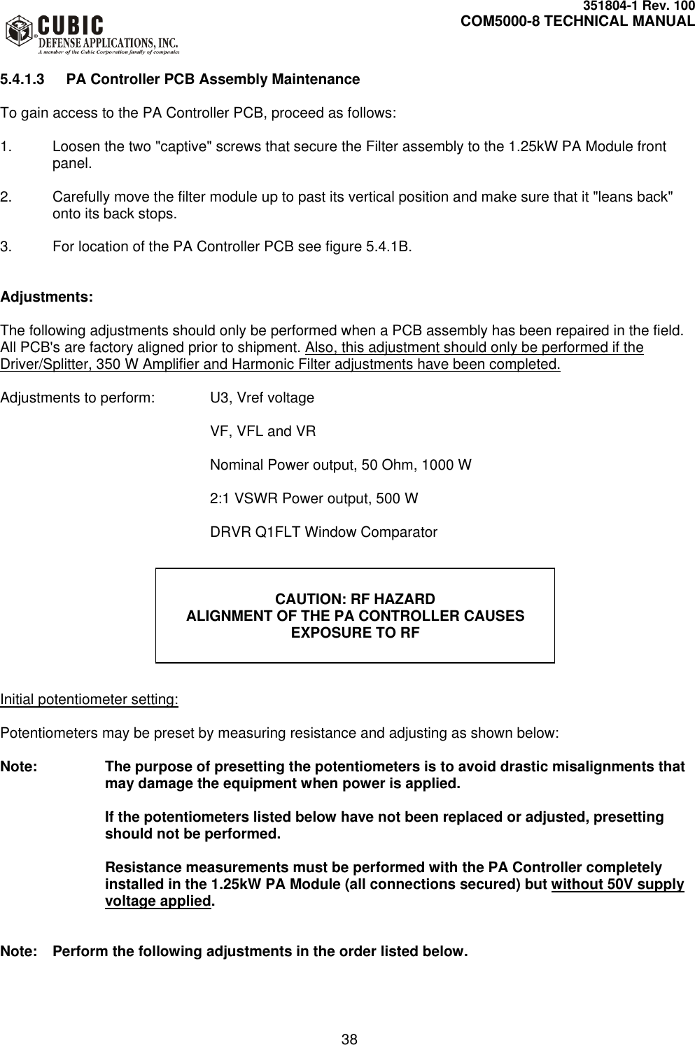     351804-1 Rev. 100     COM5000-8 TECHNICAL MANUAL         38  5.4.1.3  PA Controller PCB Assembly Maintenance  To gain access to the PA Controller PCB, proceed as follows:  1.  Loosen the two &quot;captive&quot; screws that secure the Filter assembly to the 1.25kW PA Module front panel.  2.  Carefully move the filter module up to past its vertical position and make sure that it &quot;leans back&quot; onto its back stops.  3.  For location of the PA Controller PCB see figure 5.4.1B.   Adjustments:  The following adjustments should only be performed when a PCB assembly has been repaired in the field. All PCB&apos;s are factory aligned prior to shipment. Also, this adjustment should only be performed if the Driver/Splitter, 350 W Amplifier and Harmonic Filter adjustments have been completed.  Adjustments to perform:   U3, Vref voltage   VF, VFL and VR          Nominal Power output, 50 Ohm, 1000 W          2:1 VSWR Power output, 500 W          DRVR Q1FLT Window Comparator                Initial potentiometer setting:  Potentiometers may be preset by measuring resistance and adjusting as shown below:  Note:  The purpose of presetting the potentiometers is to avoid drastic misalignments that may damage the equipment when power is applied.  If the potentiometers listed below have not been replaced or adjusted, presetting should not be performed.    Resistance measurements must be performed with the PA Controller completely installed in the 1.25kW PA Module (all connections secured) but without 50V supply voltage applied.   Note:  Perform the following adjustments in the order listed below.   CAUTION: RF HAZARD ALIGNMENT OF THE PA CONTROLLER CAUSES EXPOSURE TO RF 