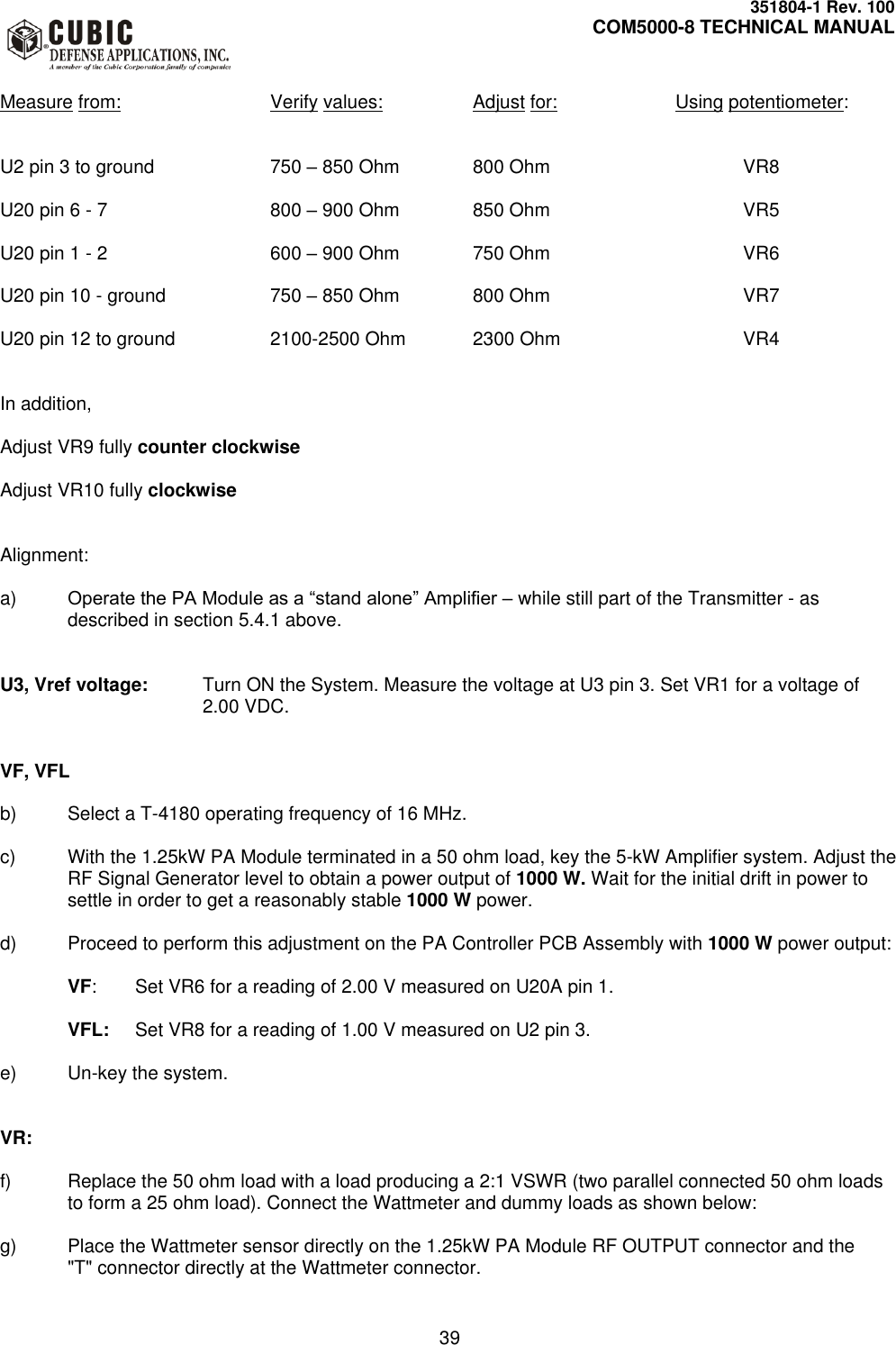     351804-1 Rev. 100     COM5000-8 TECHNICAL MANUAL         39  Measure from:      Verify values:    Adjust for:    Using potentiometer:   U2 pin 3 to ground    750 – 850 Ohm   800 Ohm      VR8  U20 pin 6 - 7      800 – 900 Ohm   850 Ohm      VR5  U20 pin 1 - 2      600 – 900 Ohm   750 Ohm      VR6  U20 pin 10 - ground    750 – 850 Ohm   800 Ohm      VR7  U20 pin 12 to ground    2100-2500 Ohm  2300 Ohm      VR4   In addition,  Adjust VR9 fully counter clockwise  Adjust VR10 fully clockwise   Alignment:  a) Operate the PA Module as a “stand alone” Amplifier – while still part of the Transmitter - as described in section 5.4.1 above.   U3, Vref voltage:  Turn ON the System. Measure the voltage at U3 pin 3. Set VR1 for a voltage of 2.00 VDC.   VF, VFL  b)  Select a T-4180 operating frequency of 16 MHz.  c)  With the 1.25kW PA Module terminated in a 50 ohm load, key the 5-kW Amplifier system. Adjust the RF Signal Generator level to obtain a power output of 1000 W. Wait for the initial drift in power to settle in order to get a reasonably stable 1000 W power.   d)  Proceed to perform this adjustment on the PA Controller PCB Assembly with 1000 W power output:  VF:  Set VR6 for a reading of 2.00 V measured on U20A pin 1.  VFL:  Set VR8 for a reading of 1.00 V measured on U2 pin 3.  e) Un-key the system.    VR:    f)  Replace the 50 ohm load with a load producing a 2:1 VSWR (two parallel connected 50 ohm loads to form a 25 ohm load). Connect the Wattmeter and dummy loads as shown below:   g)  Place the Wattmeter sensor directly on the 1.25kW PA Module RF OUTPUT connector and the &quot;T&quot; connector directly at the Wattmeter connector.  