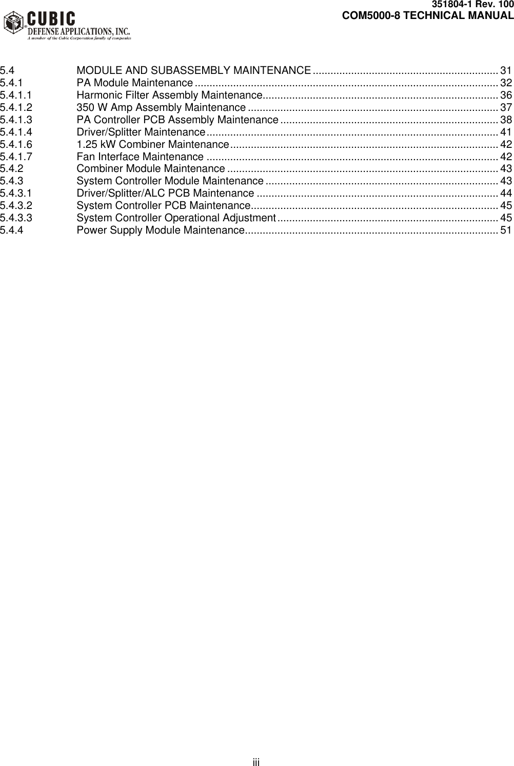     351804-1 Rev. 100     COM5000-8 TECHNICAL MANUAL         iii   5.4 MODULE AND SUBASSEMBLY MAINTENANCE ............................................................... 31 5.4.1 PA Module Maintenance ....................................................................................................... 32 5.4.1.1 Harmonic Filter Assembly Maintenance................................................................................ 36 5.4.1.2 350 W Amp Assembly Maintenance ..................................................................................... 37 5.4.1.3 PA Controller PCB Assembly Maintenance .......................................................................... 38 5.4.1.4 Driver/Splitter Maintenance ................................................................................................... 41 5.4.1.6 1.25 kW Combiner Maintenance ........................................................................................... 42 5.4.1.7 Fan Interface Maintenance ................................................................................................... 42 5.4.2 Combiner Module Maintenance ............................................................................................ 43 5.4.3 System Controller Module Maintenance ............................................................................... 43 5.4.3.1 Driver/Splitter/ALC PCB Maintenance .................................................................................. 44 5.4.3.2 System Controller PCB Maintenance .................................................................................... 45 5.4.3.3 System Controller Operational Adjustment ........................................................................... 45 5.4.4 Power Supply Module Maintenance ...................................................................................... 51   