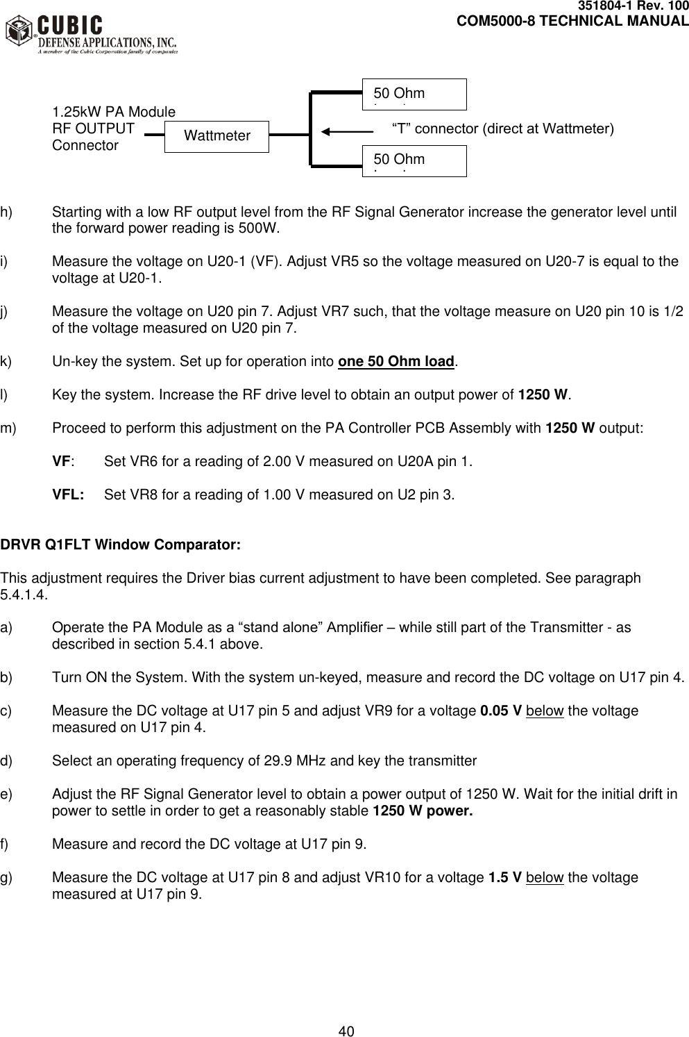     351804-1 Rev. 100     COM5000-8 TECHNICAL MANUAL         40    1.25kW PA Module   RF OUTPUT                                “T” connector (direct at Wattmeter)   Connector    h)  Starting with a low RF output level from the RF Signal Generator increase the generator level until the forward power reading is 500W.   i)  Measure the voltage on U20-1 (VF). Adjust VR5 so the voltage measured on U20-7 is equal to the voltage at U20-1.  j)  Measure the voltage on U20 pin 7. Adjust VR7 such, that the voltage measure on U20 pin 10 is 1/2 of the voltage measured on U20 pin 7.   k) Un-key the system. Set up for operation into one 50 Ohm load.  l)  Key the system. Increase the RF drive level to obtain an output power of 1250 W.   m)  Proceed to perform this adjustment on the PA Controller PCB Assembly with 1250 W output:  VF:  Set VR6 for a reading of 2.00 V measured on U20A pin 1.  VFL:  Set VR8 for a reading of 1.00 V measured on U2 pin 3.   DRVR Q1FLT Window Comparator:    This adjustment requires the Driver bias current adjustment to have been completed. See paragraph 5.4.1.4.  a)  Operate the PA Module as a “stand alone” Amplifier – while still part of the Transmitter - as described in section 5.4.1 above.  b)  Turn ON the System. With the system un-keyed, measure and record the DC voltage on U17 pin 4.  c)  Measure the DC voltage at U17 pin 5 and adjust VR9 for a voltage 0.05 V below the voltage measured on U17 pin 4.  d)  Select an operating frequency of 29.9 MHz and key the transmitter  e)  Adjust the RF Signal Generator level to obtain a power output of 1250 W. Wait for the initial drift in power to settle in order to get a reasonably stable 1250 W power.   f)  Measure and record the DC voltage at U17 pin 9.  g)  Measure the DC voltage at U17 pin 8 and adjust VR10 for a voltage 1.5 V below the voltage measured at U17 pin 9.   50 Ohm Load 50 Ohm Load   Wattmeter 