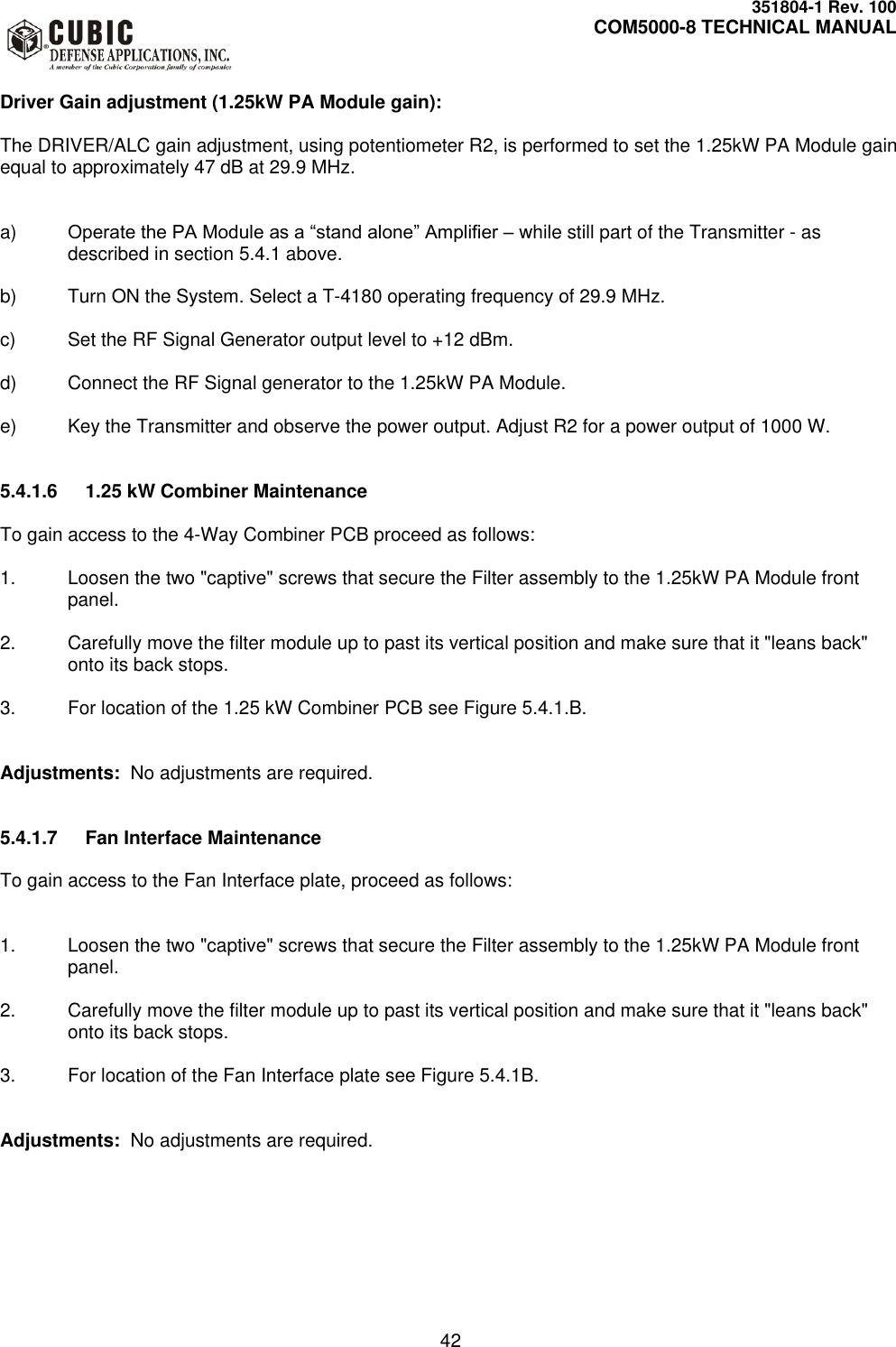     351804-1 Rev. 100     COM5000-8 TECHNICAL MANUAL         42  Driver Gain adjustment (1.25kW PA Module gain):  The DRIVER/ALC gain adjustment, using potentiometer R2, is performed to set the 1.25kW PA Module gain equal to approximately 47 dB at 29.9 MHz.    a) Operate the PA Module as a “stand alone” Amplifier – while still part of the Transmitter - as described in section 5.4.1 above.  b)  Turn ON the System. Select a T-4180 operating frequency of 29.9 MHz.  c) Set the RF Signal Generator output level to +12 dBm.  d)  Connect the RF Signal generator to the 1.25kW PA Module.  e)  Key the Transmitter and observe the power output. Adjust R2 for a power output of 1000 W.   5.4.1.6  1.25 kW Combiner Maintenance  To gain access to the 4-Way Combiner PCB proceed as follows:  1.  Loosen the two &quot;captive&quot; screws that secure the Filter assembly to the 1.25kW PA Module front panel.  2.  Carefully move the filter module up to past its vertical position and make sure that it &quot;leans back&quot; onto its back stops.  3.  For location of the 1.25 kW Combiner PCB see Figure 5.4.1.B.   Adjustments:  No adjustments are required.   5.4.1.7  Fan Interface Maintenance  To gain access to the Fan Interface plate, proceed as follows:   1.  Loosen the two &quot;captive&quot; screws that secure the Filter assembly to the 1.25kW PA Module front panel.  2.  Carefully move the filter module up to past its vertical position and make sure that it &quot;leans back&quot; onto its back stops.  3.  For location of the Fan Interface plate see Figure 5.4.1B.   Adjustments:  No adjustments are required.  