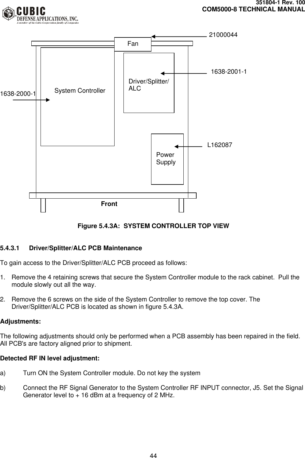     351804-1 Rev. 100     COM5000-8 TECHNICAL MANUAL         44                     21000044                                                    1638-2001-1   1638-2000-1                                                                                          L162087                                   Front   Figure 5.4.3A:  SYSTEM CONTROLLER TOP VIEW   5.4.3.1  Driver/Splitter/ALC PCB Maintenance  To gain access to the Driver/Splitter/ALC PCB proceed as follows:  1.  Remove the 4 retaining screws that secure the System Controller module to the rack cabinet.  Pull the module slowly out all the way.  2.  Remove the 6 screws on the side of the System Controller to remove the top cover. The Driver/Splitter/ALC PCB is located as shown in figure 5.4.3A.  Adjustments:    The following adjustments should only be performed when a PCB assembly has been repaired in the field. All PCB&apos;s are factory aligned prior to shipment.  Detected RF IN level adjustment:  a)  Turn ON the System Controller module. Do not key the system  b)  Connect the RF Signal Generator to the System Controller RF INPUT connector, J5. Set the Signal Generator level to + 16 dBm at a frequency of 2 MHz.                 System Controller                 Driver/Splitter/ALC   Power Supply Fan 