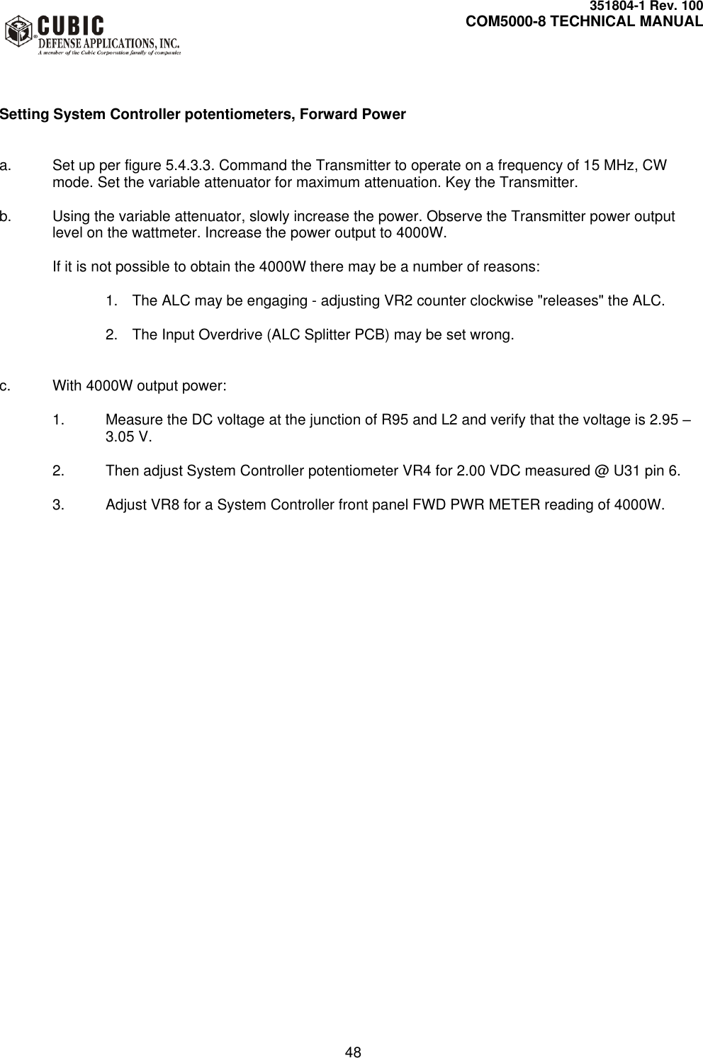     351804-1 Rev. 100     COM5000-8 TECHNICAL MANUAL         48    Setting System Controller potentiometers, Forward Power   a.  Set up per figure 5.4.3.3. Command the Transmitter to operate on a frequency of 15 MHz, CW mode. Set the variable attenuator for maximum attenuation. Key the Transmitter.  b.  Using the variable attenuator, slowly increase the power. Observe the Transmitter power output level on the wattmeter. Increase the power output to 4000W.   If it is not possible to obtain the 4000W there may be a number of reasons:  1.  The ALC may be engaging - adjusting VR2 counter clockwise &quot;releases&quot; the ALC.  2.  The Input Overdrive (ALC Splitter PCB) may be set wrong.    c.  With 4000W output power:  1.  Measure the DC voltage at the junction of R95 and L2 and verify that the voltage is 2.95 – 3.05 V.  2.  Then adjust System Controller potentiometer VR4 for 2.00 VDC measured @ U31 pin 6.   3.  Adjust VR8 for a System Controller front panel FWD PWR METER reading of 4000W.      