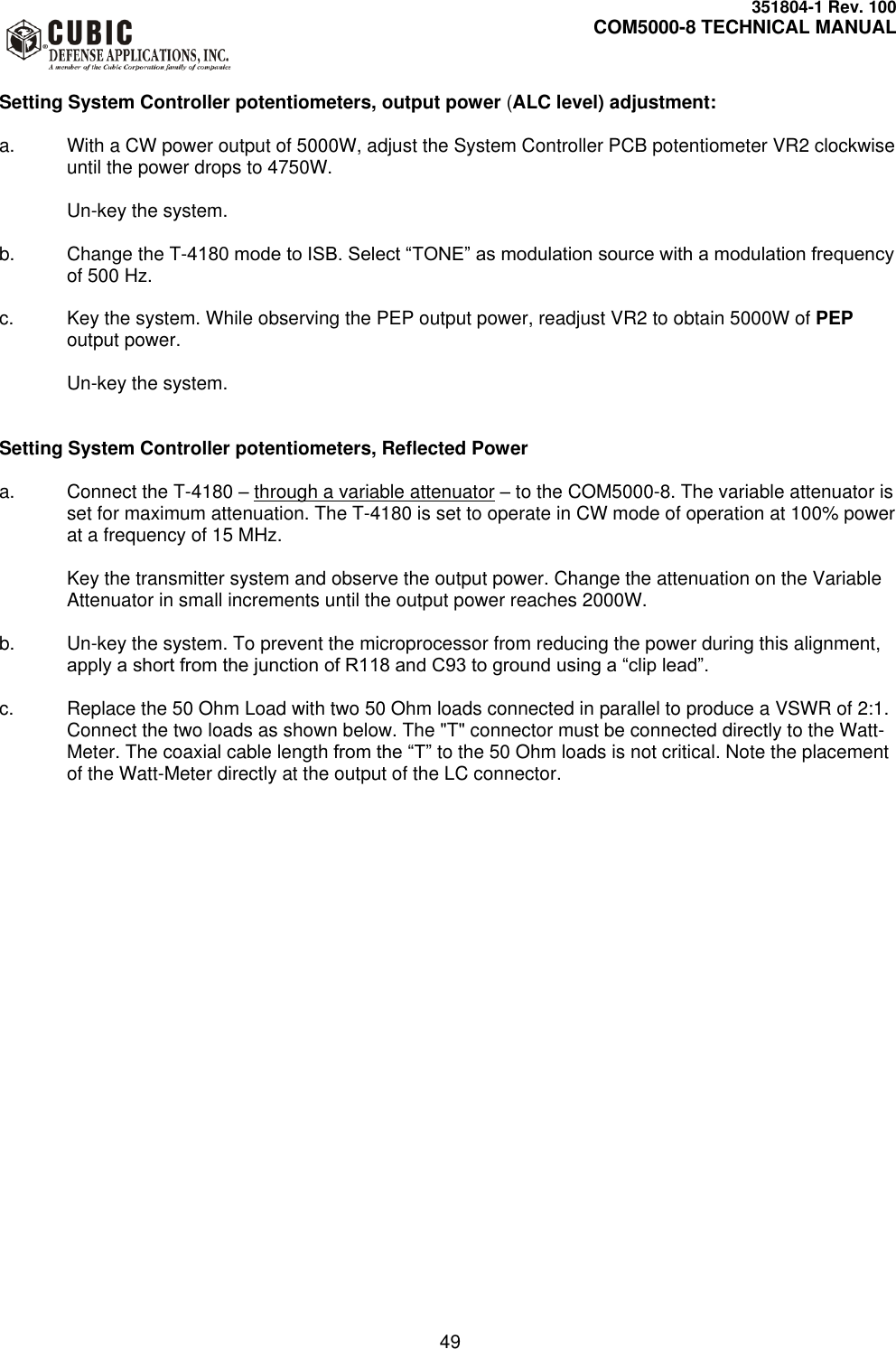     351804-1 Rev. 100     COM5000-8 TECHNICAL MANUAL         49  Setting System Controller potentiometers, output power (ALC level) adjustment:  a.  With a CW power output of 5000W, adjust the System Controller PCB potentiometer VR2 clockwise until the power drops to 4750W.   Un-key the system.  b.  Change the T-4180 mode to ISB. Select “TONE” as modulation source with a modulation frequency of 500 Hz.  c.  Key the system. While observing the PEP output power, readjust VR2 to obtain 5000W of PEP output power.   Un-key the system.   Setting System Controller potentiometers, Reflected Power  a.  Connect the T-4180 – through a variable attenuator – to the COM5000-8. The variable attenuator is set for maximum attenuation. The T-4180 is set to operate in CW mode of operation at 100% power at a frequency of 15 MHz.  Key the transmitter system and observe the output power. Change the attenuation on the Variable Attenuator in small increments until the output power reaches 2000W.  b. Un-key the system. To prevent the microprocessor from reducing the power during this alignment, apply a short from the junction of R118 and C93 to ground using a “clip lead”.   c.  Replace the 50 Ohm Load with two 50 Ohm loads connected in parallel to produce a VSWR of 2:1. Connect the two loads as shown below. The &quot;T&quot; connector must be connected directly to the Watt-Meter. The coaxial cable length from the “T” to the 50 Ohm loads is not critical. Note the placement of the Watt-Meter directly at the output of the LC connector.  