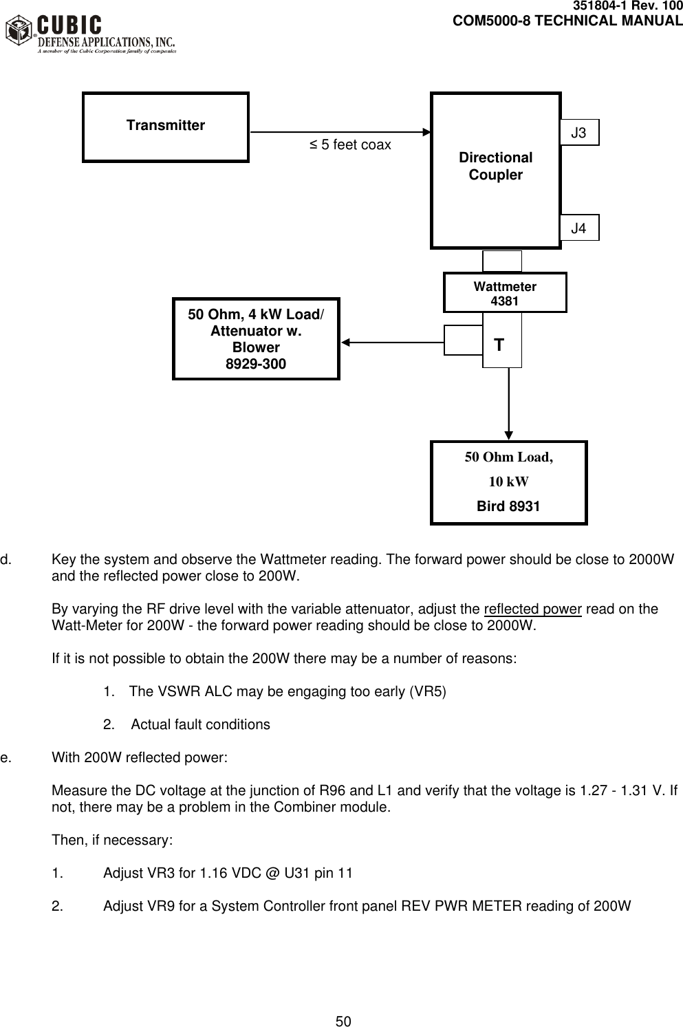     351804-1 Rev. 100     COM5000-8 TECHNICAL MANUAL         50               ≤ 5 feet coax                                                d.  Key the system and observe the Wattmeter reading. The forward power should be close to 2000W and the reflected power close to 200W.  By varying the RF drive level with the variable attenuator, adjust the reflected power read on the Watt-Meter for 200W - the forward power reading should be close to 2000W.  If it is not possible to obtain the 200W there may be a number of reasons:  1.  The VSWR ALC may be engaging too early (VR5)  2.    Actual fault conditions  e.  With 200W reflected power:  Measure the DC voltage at the junction of R96 and L1 and verify that the voltage is 1.27 - 1.31 V. If not, there may be a problem in the Combiner module.  Then, if necessary:   1.  Adjust VR3 for 1.16 VDC @ U31 pin 11      2.  Adjust VR9 for a System Controller front panel REV PWR METER reading of 200W       Wattmeter 4381 50 Ohm, 4 kW Load/ Attenuator w. Blower 8929-300 50 Ohm Load,  10 kW Bird 8931   T   Transmitter    Directional Coupler J3 J4 