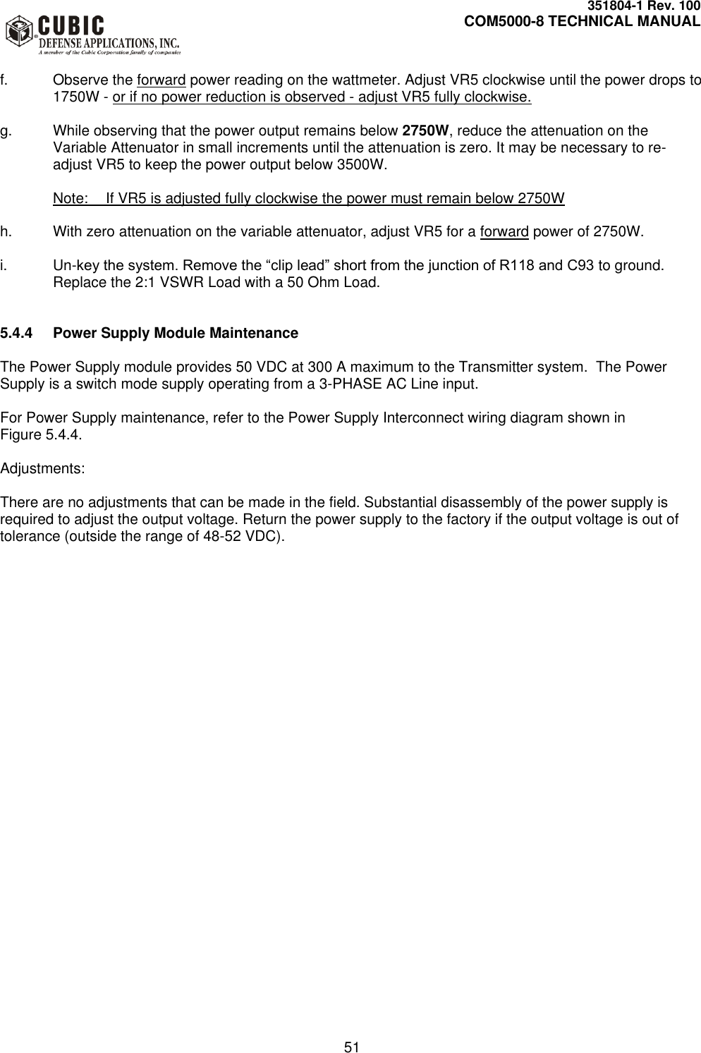     351804-1 Rev. 100     COM5000-8 TECHNICAL MANUAL         51  f.  Observe the forward power reading on the wattmeter. Adjust VR5 clockwise until the power drops to 1750W - or if no power reduction is observed - adjust VR5 fully clockwise.  g.  While observing that the power output remains below 2750W, reduce the attenuation on the Variable Attenuator in small increments until the attenuation is zero. It may be necessary to re-adjust VR5 to keep the power output below 3500W.    Note:  If VR5 is adjusted fully clockwise the power must remain below 2750W  h.  With zero attenuation on the variable attenuator, adjust VR5 for a forward power of 2750W.   i. Un-key the system. Remove the “clip lead” short from the junction of R118 and C93 to ground. Replace the 2:1 VSWR Load with a 50 Ohm Load.   5.4.4  Power Supply Module Maintenance  The Power Supply module provides 50 VDC at 300 A maximum to the Transmitter system.  The Power Supply is a switch mode supply operating from a 3-PHASE AC Line input.  For Power Supply maintenance, refer to the Power Supply Interconnect wiring diagram shown in  Figure 5.4.4.   Adjustments:  There are no adjustments that can be made in the field. Substantial disassembly of the power supply is required to adjust the output voltage. Return the power supply to the factory if the output voltage is out of tolerance (outside the range of 48-52 VDC).   