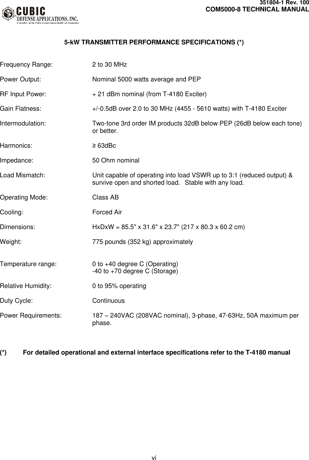     351804-1 Rev. 100     COM5000-8 TECHNICAL MANUAL         vi   5-kW TRANSMITTER PERFORMANCE SPECIFICATIONS (*)   Frequency Range:  2 to 30 MHz  Power Output:  Nominal 5000 watts average and PEP  RF Input Power:  + 21 dBm nominal (from T-4180 Exciter)  Gain Flatness:  +/-0.5dB over 2.0 to 30 MHz (4455 - 5610 watts) with T-4180 Exciter  Intermodulation:  Two-tone 3rd order IM products 32dB below PEP (26dB below each tone) or better.  Harmonics:  ≥ 63dBc  Impedance:  50 Ohm nominal  Load Mismatch:  Unit capable of operating into load VSWR up to 3:1 (reduced output) &amp; survive open and shorted load.  Stable with any load.  Operating Mode:  Class AB  Cooling:  Forced Air  Dimensions:  HxDxW = 85.5&quot; x 31.6&quot; x 23.7&quot; (217 x 80.3 x 60.2 cm)  Weight:  775 pounds (352 kg) approximately   Temperature range:  0 to +40 degree C (Operating)   -40 to +70 degree C (Storage)  Relative Humidity:  0 to 95% operating  Duty Cycle:  Continuous  Power Requirements:  187 – 240VAC (208VAC nominal), 3-phase, 47-63Hz, 50A maximum per phase.    (*)  For detailed operational and external interface specifications refer to the T-4180 manual 