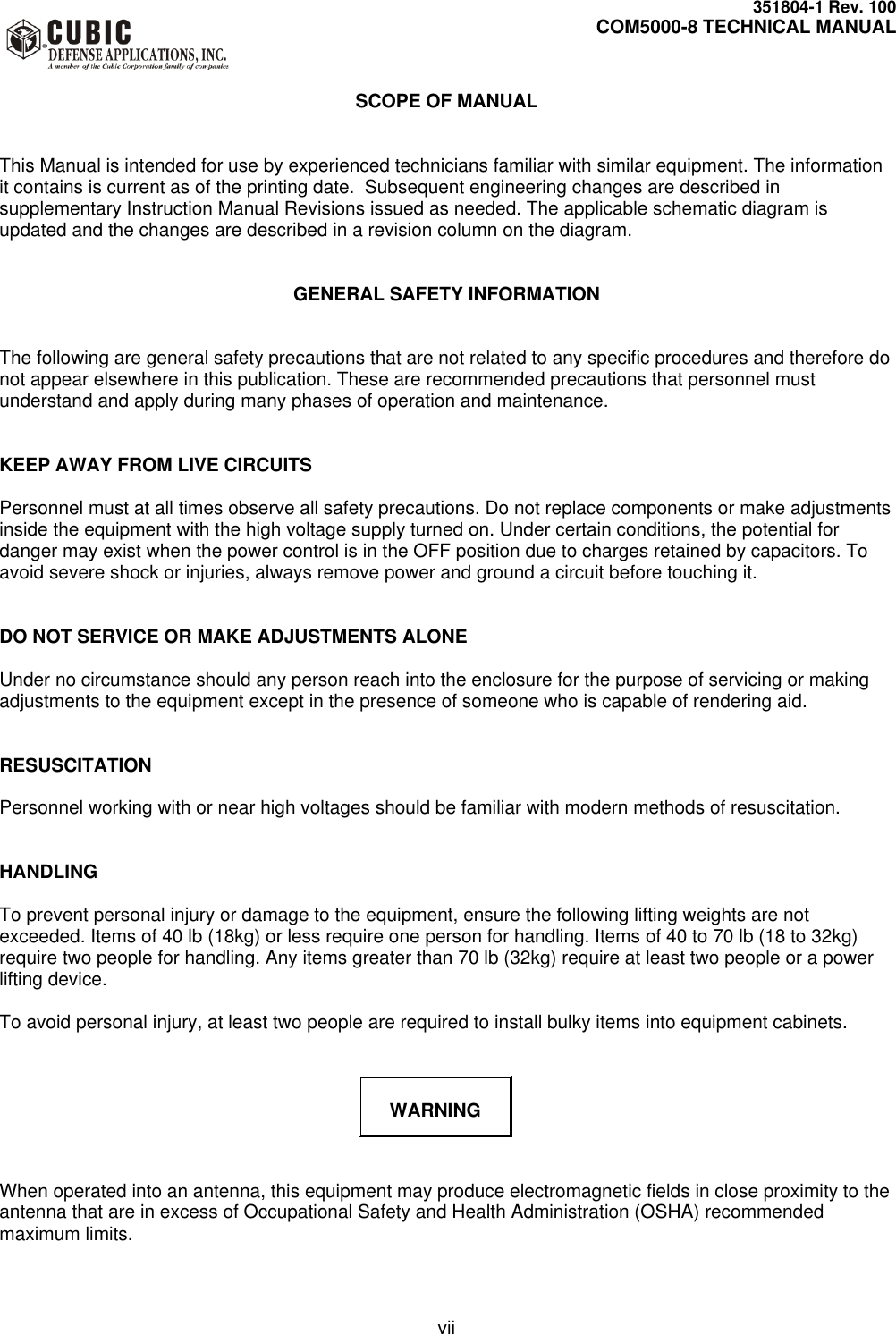     351804-1 Rev. 100     COM5000-8 TECHNICAL MANUAL         vii  SCOPE OF MANUAL   This Manual is intended for use by experienced technicians familiar with similar equipment. The information it contains is current as of the printing date.  Subsequent engineering changes are described in supplementary Instruction Manual Revisions issued as needed. The applicable schematic diagram is updated and the changes are described in a revision column on the diagram.   GENERAL SAFETY INFORMATION   The following are general safety precautions that are not related to any specific procedures and therefore do not appear elsewhere in this publication. These are recommended precautions that personnel must understand and apply during many phases of operation and maintenance.   KEEP AWAY FROM LIVE CIRCUITS  Personnel must at all times observe all safety precautions. Do not replace components or make adjustments inside the equipment with the high voltage supply turned on. Under certain conditions, the potential for danger may exist when the power control is in the OFF position due to charges retained by capacitors. To avoid severe shock or injuries, always remove power and ground a circuit before touching it.   DO NOT SERVICE OR MAKE ADJUSTMENTS ALONE  Under no circumstance should any person reach into the enclosure for the purpose of servicing or making adjustments to the equipment except in the presence of someone who is capable of rendering aid.   RESUSCITATION  Personnel working with or near high voltages should be familiar with modern methods of resuscitation.   HANDLING  To prevent personal injury or damage to the equipment, ensure the following lifting weights are not exceeded. Items of 40 lb (18kg) or less require one person for handling. Items of 40 to 70 lb (18 to 32kg) require two people for handling. Any items greater than 70 lb (32kg) require at least two people or a power lifting device.  To avoid personal injury, at least two people are required to install bulky items into equipment cabinets.    WARNING   When operated into an antenna, this equipment may produce electromagnetic fields in close proximity to the antenna that are in excess of Occupational Safety and Health Administration (OSHA) recommended maximum limits.  