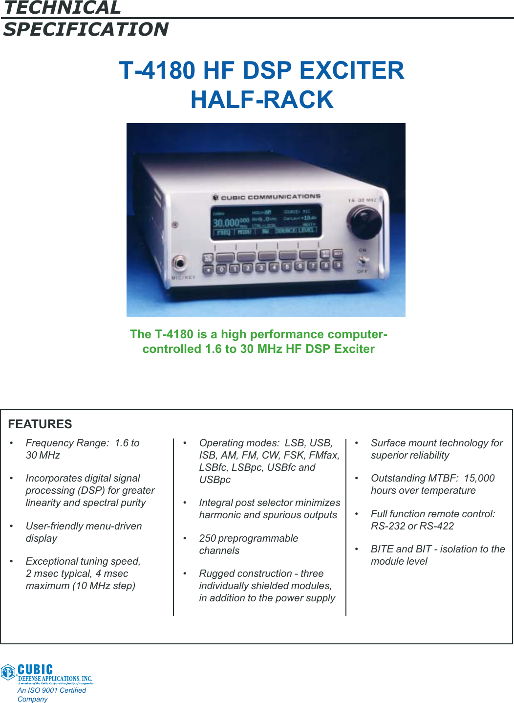 TECHNICALSPECIFICATIONAn ISO 9001 CertifiedCompanyT-4180 HF DSP EXCITERHALF-RACKThe T-4180 is a high performance computer-controlled 1.6 to 30 MHz HF DSP ExciterFEATURES• Frequency Range:  1.6 to30 MHz• Incorporates digital signalprocessing (DSP) for greaterlinearity and spectral purity• User-friendly menu-drivendisplay• Exceptional tuning speed,2 msec typical, 4 msecmaximum (10 MHz step)• Operating modes:  LSB, USB,ISB, AM, FM, CW, FSK, FMfax,LSBfc, LSBpc, USBfc andUSBpc• Integral post selector minimizesharmonic and spurious outputs• 250 preprogrammablechannels• Rugged construction - threeindividually shielded modules,in addition to the power supply• Surface mount technology forsuperior reliability• Outstanding MTBF:  15,000hours over temperature• Full function remote control:RS-232 or RS-422• BITE and BIT - isolation to themodule level