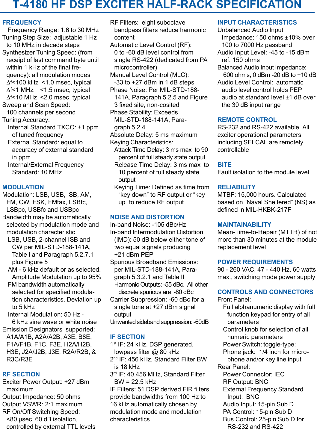 T-4180 HF DSP EXCITER HALF-RACK SPECIFICATIONFREQUENCYFrequency Range: 1.6 to 30 MHzTuning Step Size:  adjustable 1 Hzto 10 MHz in decade stepsSynthesizer Tuning Speed: (fromreceipt of last command byte untilwithin 1 kHz of the final fre-quency): all modulation modes∆f&lt;100 kHz  &lt;1.0 msec, typical∆f&lt;1 MHz    &lt;1.5 msec, typical∆f&lt;10 MHz  &lt;2.0 msec, typicalSweep and Scan Speed:100 channels per secondTuning Accuracy:Internal Standard TXCO: ±1 ppmof tuned frequencyExternal Standard: equal toaccuracy of external standardin ppmInternal/External FrequencyStandard: 10 MHzMODULATIONModulation: LSB, USB, ISB, AM,FM, CW, FSK, FMfax, LSBfc,LSBpc, USBfc and USBpcBandwidth may be automaticallyselected by modulation mode andmodulation characteristicLSB, USB, 2-channel ISB andCW per MIL-STD-188-141A,Table I and Paragraph 5.2.7.1plus Figure 5AM - 6 kHz default or as selected.Amplitude Modulation up to 95%FM bandwidth automaticallyselected for specified modula-tion characteristics. Deviation upto 5 kHzInternal Modulation: 50 Hz -6 kHz sine wave or white noiseEmission Designators  supported:A1A/A1B, A2A/A2B, A3E, B8E,F1A/F1B, F1C, F3E, H2A/H2B,H3E, J2A/J2B, J3E, R2A/R2B, &amp;R3C/R3ERF SECTIONExciter Power Output: +27 dBmmaximumOutput Impedance: 50 ohmsOutput VSWR: 2:1 maximumRF On/Off Switching Speed:&lt;80 µsec, 60 dB isolation,controlled by external TTL levelsRF Filters:  eight suboctavebandpass filters reduce harmoniccontentAutomatic Level Control (RF):0 to -60 dB level control fromsingle RS-422 (dedicated from PAmicrocontroller)Manual Level Control (MLC):-33 to +27 dBm in 1 dB stepsPhase Noise: Per MIL-STD-188-141A, Paragraph 5.2.5 and Figure3 fixed site, non-cositedPhase Stability: ExceedsMIL-STD-188-141A, Para-graph 5.2.4Absolute Delay: 5 ms maximumKeying Characteristics:Attack Time Delay: 3 ms max  to 90percent of full steady state outputRelease Time Delay: 3 ms max  to10 percent of full steady stateoutputKeying Time: Defined as time from“key down” to RF output or “keyup” to reduce RF outputNOISE AND DISTORTIONIn-band Noise: -105 dBc/HzIn-band Intermodulation Distortion(IMD): 50 dB below either tone oftwo equal signals producing+21 dBm PEPSpurious Broadband Emissions:per MIL-STD-188-141A, Para-graph 5.3.2.1 and Table IIHarmonic Outputs: -55 dBc.  All otherdiscrete spurious are  -80 dBcCarrier Suppression: -60 dBc for asingle tone at +27 dBm signaloutputUnwanted sideband suppression: -60dBIF SECTION1st IF: 24 kHz, DSP generated,lowpass filter @ 80 kHz2nd IF: 456 kHz, Standard Filter BWis 18 kHz3rd IF: 40.456 MHz, Standard FilterBW = 22.5 kHzIF Filters: 51 DSP derived FIR filtersprovide bandwidths from 100 Hz to16 kHz automatically chosen bymodulation mode and modulationcharacteristicsINPUT CHARACTERISTICSUnbalanced Audio InputImpedance: 150 ohms ±10% over100 to 7000 Hz passbandAudio Input Level: -45 to -15 dBmref. 150 ohmsBalanced Audio Input Impedance: 600 ohms, 0 dBm -20 dB to +10 dBAudio Level Control:  automaticaudio level control holds PEPaudio at standard level ±1 dB overthe 30 dB input rangeREMOTE CONTROLRS-232 and RS-422 available. Allexciter operational parametersincluding SELCAL are remotelycontrollableBITEFault isolation to the module levelRELIABILITYMTBF: 15,000 hours. Calculatedbased on “Naval Sheltered” (NS) asdefined in MIL-HKBK-217FMAINTAINABILITYMean-Time-to-Repair (MTTR) of notmore than 30 minutes at the modulereplacement levelPOWER REQUIREMENTS90 - 260 VAC, 47 - 440 Hz, 60 wattsmax., switching mode power supplyCONTROLS AND CONNECTORSFront Panel:Full alphanumeric display with fullfunction keypad for entry of allparametersControl knob for selection of allnumeric parametersPower Switch: toggle-type:Phone jack:  1/4 inch for micro-phone and/or key line inputRear Panel:Power Connector: IECRF Output: BNCExternal Frequency StandardInput:  BNCAudio Input: 15-pin Sub DPA Control: 15-pin Sub DBus Control: 25-pin Sub D forRS-232 and RS-422