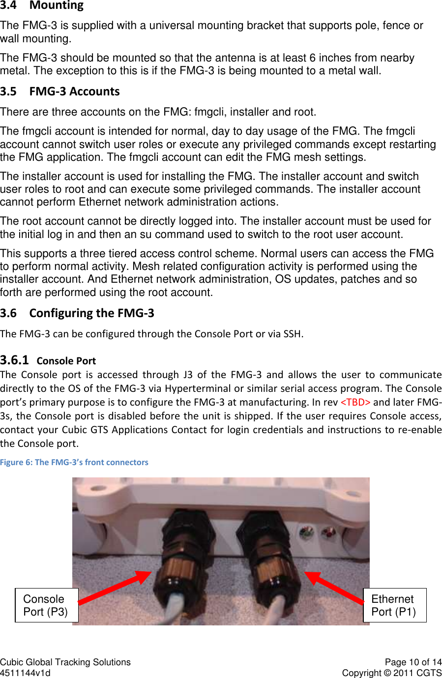 Cubic Global Tracking Solutions    Page 10 of 14  4511144v1d                      Copyright &copy; 2011 CGTS             3.4 Mounting The FMG-3 is supplied with a universal mounting bracket that supports pole, fence or wall mounting. The FMG-3 should be mounted so that the antenna is at least 6 inches from nearby metal. The exception to this is if the FMG-3 is being mounted to a metal wall.  3.5 FMG-3 Accounts There are three accounts on the FMG: fmgcli, installer and root. The fmgcli account is intended for normal, day to day usage of the FMG. The fmgcli account cannot switch user roles or execute any privileged commands except restarting the FMG application. The fmgcli account can edit the FMG mesh settings. The installer account is used for installing the FMG. The installer account and switch user roles to root and can execute some privileged commands. The installer account cannot perform Ethernet network administration actions. The root account cannot be directly logged into. The installer account must be used for the initial log in and then an su command used to switch to the root user account. This supports a three tiered access control scheme. Normal users can access the FMG to perform normal activity. Mesh related configuration activity is performed using the installer account. And Ethernet network administration, OS updates, patches and so forth are performed using the root account. 3.6 Configuring the FMG-3 The FMG-3 can be configured through the Console Port or via SSH.  3.6.1 Console Port The  Console  port  is  accessed  through  J3  of  the  FMG-3  and  allows  the  user  to  communicate directly to the OS of the FMG-3 via Hyperterminal or similar serial access program. The Console port&rsquo;s primary purpose is to configure the FMG-3 at manufacturing. In rev <TBD> and later FMG-3s, the Console port is disabled before the unit is shipped. If the user requires Console access, contact your Cubic GTS Applications Contact for login credentials and instructions to re-enable the Console port. Figure 6: The FMG-3&rsquo;s front connectors  Console Port (P3) Ethernet Port (P1) 