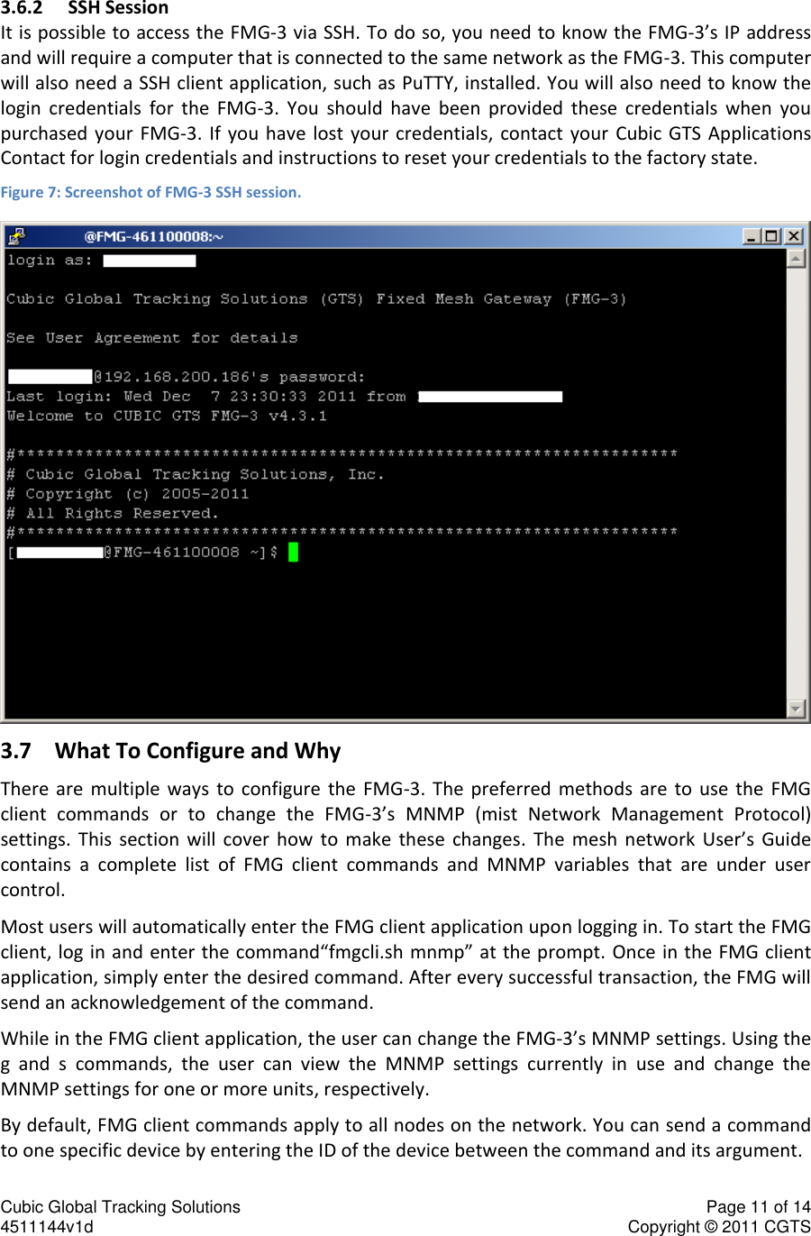 Cubic Global Tracking Solutions    Page 11 of 14  4511144v1d                      Copyright &copy; 2011 CGTS             3.6.2 SSH Session It is possible to access the FMG-3 via SSH. To do so, you need to know the FMG-3&rsquo;s IP address and will require a computer that is connected to the same network as the FMG-3. This computer will also need a SSH client application, such as PuTTY, installed. You will also need to know the login  credentials  for  the  FMG-3.  You  should  have  been  provided  these  credentials  when  you purchased  your  FMG-3.  If  you have  lost  your  credentials,  contact your  Cubic  GTS  Applications Contact for login credentials and instructions to reset your credentials to the factory state. Figure 7: Screenshot of FMG-3 SSH session.  3.7 What To Configure and Why There  are  multiple  ways  to  configure  the  FMG-3.  The  preferred  methods  are  to  use  the  FMG client  commands  or  to  change  the  FMG-3&rsquo;s  MNMP  (mist  Network  Management  Protocol) settings.  This  section  will  cover  how  to  make  these  changes.  The  mesh  network  User&rsquo;s  Guide contains  a  complete  list  of  FMG  client  commands  and  MNMP  variables  that  are  under  user control. Most users will automatically enter the FMG client application upon logging in. To start the FMG client, log in and enter the command&ldquo;fmgcli.sh mnmp&rdquo; at the prompt. Once in the FMG client application, simply enter the desired command. After every successful transaction, the FMG will send an acknowledgement of the command. While in the FMG client application, the user can change the FMG-3&rsquo;s MNMP settings. Using the g  and  s  commands,  the  user  can  view  the  MNMP  settings  currently  in  use  and  change  the MNMP settings for one or more units, respectively. By default, FMG client commands apply to all nodes on the network. You can send a command to one specific device by entering the ID of the device between the command and its argument. 