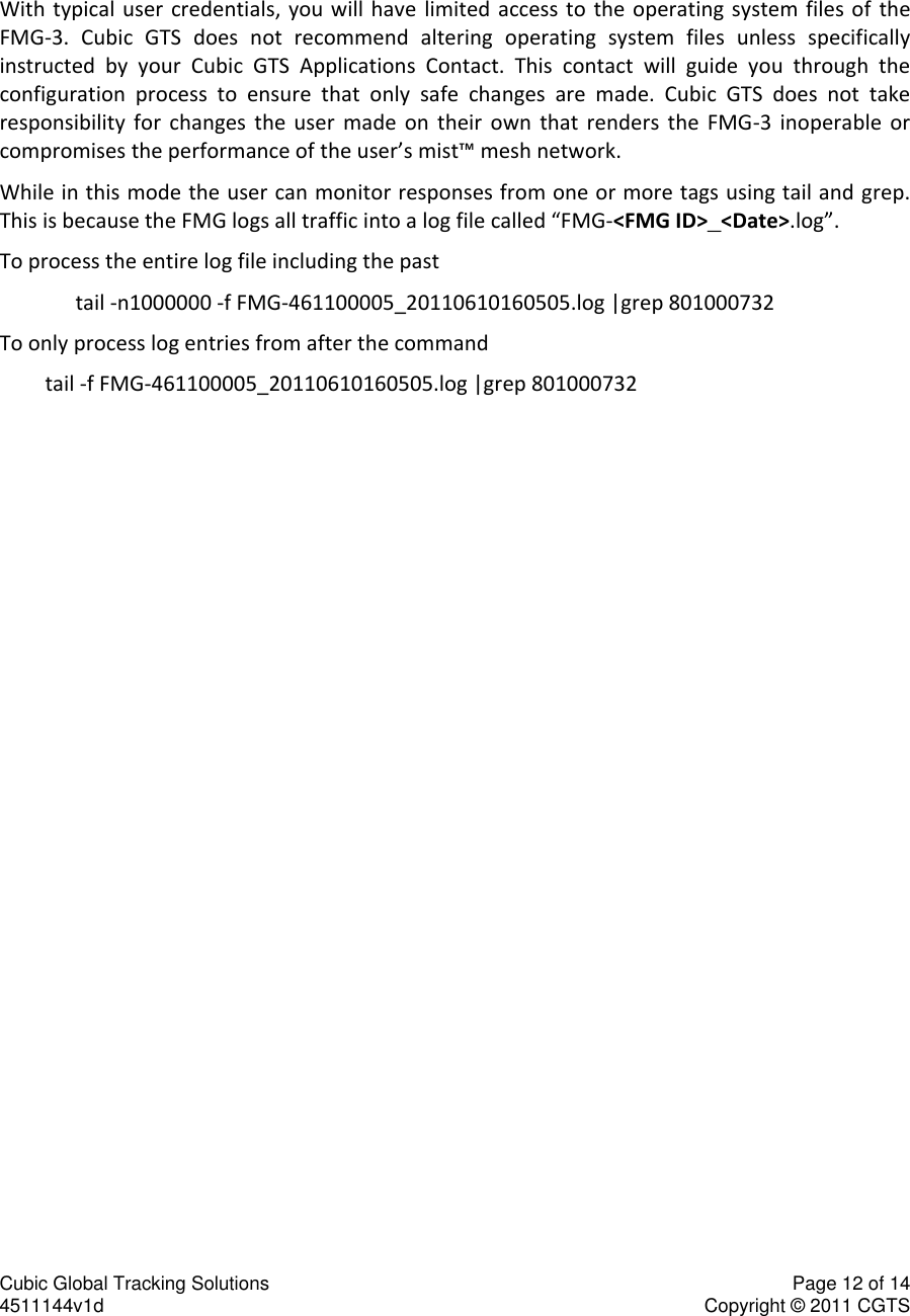 Cubic Global Tracking Solutions    Page 12 of 14  4511144v1d                      Copyright &copy; 2011 CGTS               With typical user credentials,  you  will  have  limited  access  to  the  operating system files of  the FMG-3.  Cubic  GTS  does  not  recommend  altering  operating  system  files  unless  specifically instructed  by  your  Cubic  GTS  Applications  Contact.  This  contact  will  guide  you  through  the configuration  process  to  ensure  that  only  safe  changes  are  made.  Cubic  GTS  does  not  take responsibility  for  changes  the  user  made  on  their  own  that  renders  the  FMG-3  inoperable  or compromises the performance of the user&rsquo;s mist&trade; mesh network. While in this mode the user can monitor responses from one or more tags using tail and grep. This is because the FMG logs all traffic into a log file called &ldquo;FMG-<FMG ID>_<Date>.log&rdquo;.  To process the entire log file including the past tail -n1000000 -f FMG-461100005_20110610160505.log |grep 801000732  To only process log entries from after the command  tail -f FMG-461100005_20110610160505.log |grep 801000732     