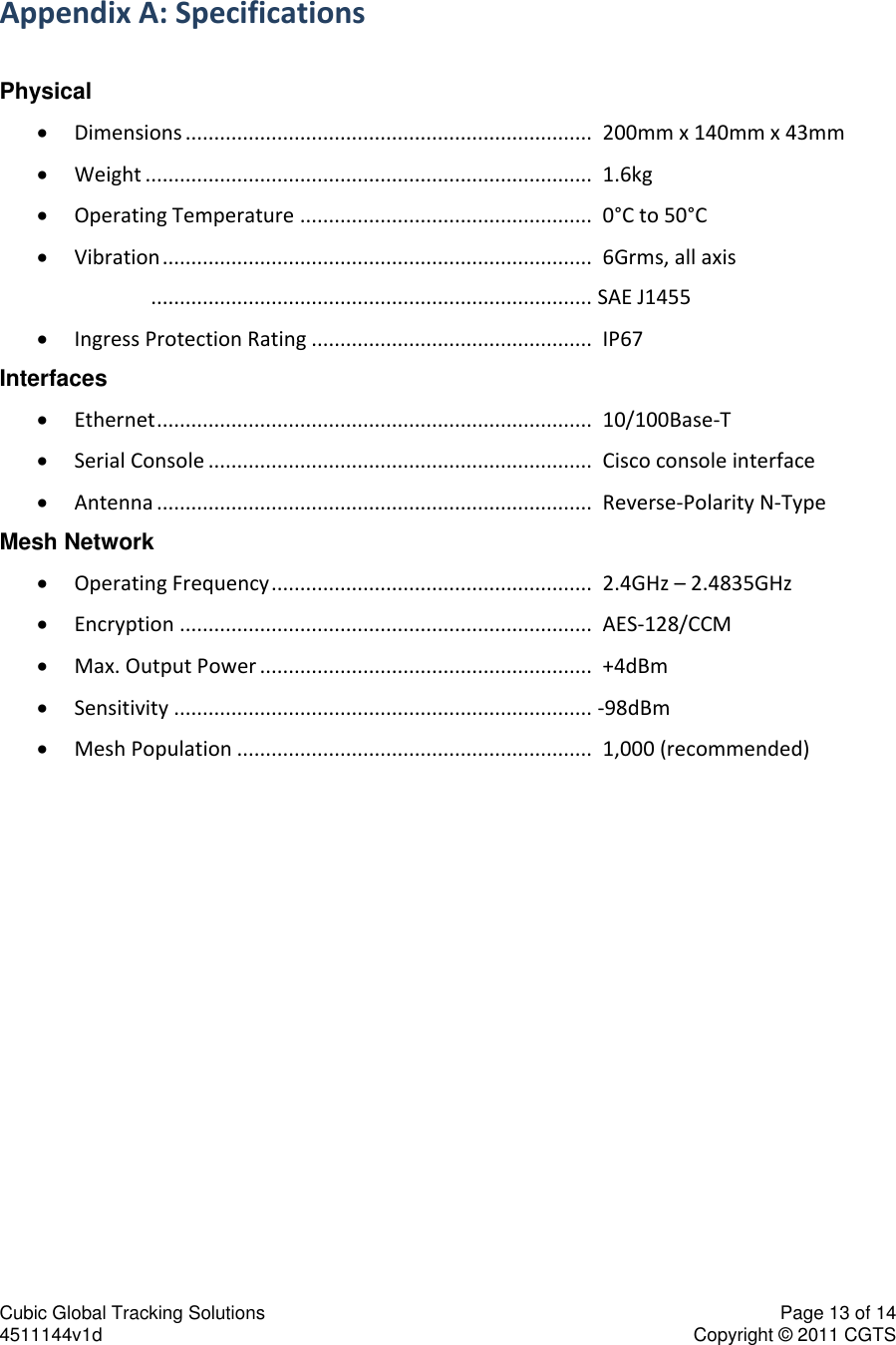Cubic Global Tracking Solutions    Page 13 of 14  4511144v1d                      Copyright &copy; 2011 CGTS             Appendix A: Specifications  Physical  Dimensions .......................................................................  200mm x 140mm x 43mm  Weight ..............................................................................  1.6kg  Operating Temperature ...................................................  0&deg;C to 50&deg;C  Vibration ...........................................................................  6Grms, all axis      ............................................................................. SAE J1455  Ingress Protection Rating .................................................  IP67 Interfaces  Ethernet ............................................................................  10/100Base-T  Serial Console ...................................................................  Cisco console interface   Antenna ............................................................................  Reverse-Polarity N-Type Mesh Network  Operating Frequency ........................................................  2.4GHz &ndash; 2.4835GHz  Encryption ........................................................................  AES-128/CCM  Max. Output Power ..........................................................  +4dBm  Sensitivity ......................................................................... -98dBm  Mesh Population ..............................................................  1,000 (recommended) 