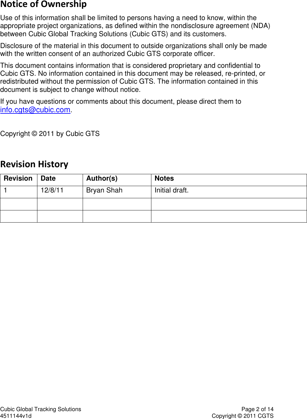Cubic Global Tracking Solutions    Page 2 of 14  4511144v1d                      Copyright &copy; 2011 CGTS             Notice of Ownership Use of this information shall be limited to persons having a need to know, within the appropriate project organizations, as defined within the nondisclosure agreement (NDA) between Cubic Global Tracking Solutions (Cubic GTS) and its customers. Disclosure of the material in this document to outside organizations shall only be made with the written consent of an authorized Cubic GTS corporate officer. This document contains information that is considered proprietary and confidential to Cubic GTS. No information contained in this document may be released, re-printed, or redistributed without the permission of Cubic GTS. The information contained in this document is subject to change without notice. If you have questions or comments about this document, please direct them to info.cgts@cubic.com.  Copyright &copy; 2011 by Cubic GTS  Revision History Revision Date Author(s) Notes 1 12/8/11 Bryan Shah Initial draft.         