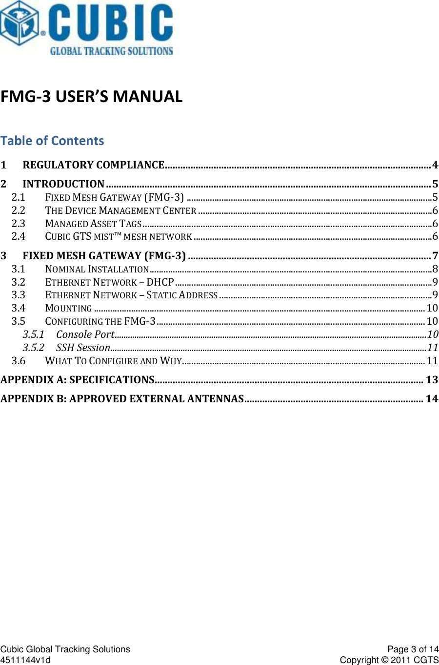Cubic Global Tracking Solutions    Page 3 of 14  4511144v1d                      Copyright &copy; 2011 CGTS                FMG-3 USER&rsquo;S MANUAL Table of Contents 1 REGULATORY COMPLIANCE ........................................................................................................ 4 2 INTRODUCTION ............................................................................................................................... 5 2.1 FIXED MESH GATEWAY (FMG-3) .......................................................................................................... 5 2.2 THE DEVICE MANAGEMENT CENTER ..................................................................................................... 6 2.3 MANAGED ASSET TAGS ............................................................................................................................. 6 2.4 CUBIC GTS MIST&trade; MESH NETWORK ....................................................................................................... 6 3 FIXED MESH GATEWAY (FMG-3) ............................................................................................... 7 3.1 NOMINAL INSTALLATION .......................................................................................................................... 8 3.2 ETHERNET NETWORK &ndash; DHCP ............................................................................................................... 9 3.3 ETHERNET NETWORK &ndash; STATIC ADDRESS ............................................................................................ 9 3.4 MOUNTING ............................................................................................................................................... 10 3.5 CONFIGURING THE FMG-3 .................................................................................................................... 10 3.5.1 Console Port .............................................................................................................................................. 10 3.5.2 SSH Session ................................................................................................................................................ 11 3.6 WHAT TO CONFIGURE AND WHY ......................................................................................................... 11 APPENDIX A: SPECIFICATIONS......................................................................................................... 13 APPENDIX B: APPROVED EXTERNAL ANTENNAS ...................................................................... 14    