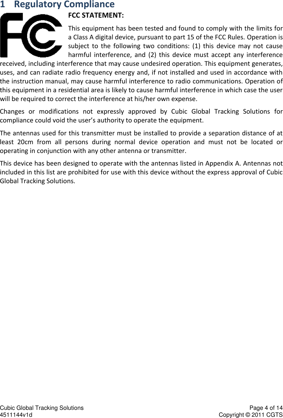 Cubic Global Tracking Solutions    Page 4 of 14  4511144v1d                      Copyright &copy; 2011 CGTS             1 Regulatory Compliance FCC STATEMENT: This equipment has been tested and found to comply with the limits for a Class A digital device, pursuant to part 15 of the FCC Rules. Operation is subject  to  the  following  two  conditions:  (1)  this  device  may  not  cause harmful  interference,  and  (2)  this  device  must  accept  any  interference received, including interference that may cause undesired operation. This equipment generates, uses, and can radiate radio frequency energy and, if not installed and used in accordance with the instruction manual, may cause harmful interference to radio communications. Operation of this equipment in a residential area is likely to cause harmful interference in which case the user will be required to correct the interference at his/her own expense. Changes  or  modifications  not  expressly  approved  by  Cubic  Global  Tracking  Solutions  for compliance could void the user&rsquo;s authority to operate the equipment. The antennas used for this transmitter must be installed to provide a separation distance of at least  20cm  from  all  persons  during  normal  device  operation  and  must  not  be  located  or operating in conjunction with any other antenna or transmitter. This device has been designed to operate with the antennas listed in Appendix A. Antennas not included in this list are prohibited for use with this device without the express approval of Cubic Global Tracking Solutions. 