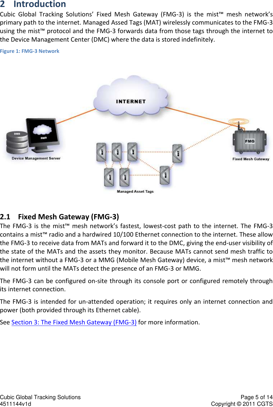 Cubic Global Tracking Solutions    Page 5 of 14  4511144v1d                      Copyright &copy; 2011 CGTS             2 Introduction Cubic  Global  Tracking  Solutions&rsquo;  Fixed  Mesh  Gateway  (FMG-3)  is  the  mist&trade;  mesh  network&rsquo;s primary path to the internet. Managed Assed Tags (MAT) wirelessly communicates to the FMG-3 using the mist&trade; protocol and the FMG-3 forwards data from those tags through the internet to the Device Management Center (DMC) where the data is stored indefinitely.  Figure 1: FMG-3 Network  2.1 Fixed Mesh Gateway (FMG-3) The FMG-3 is  the  mist&trade;  mesh  network&rsquo;s  fastest,  lowest-cost  path  to  the  internet.  The  FMG-3 contains a mist&trade; radio and a hardwired 10/100 Ethernet connection to the internet. These allow the FMG-3 to receive data from MATs and forward it to the DMC, giving the end-user visibility of the state of the MATs and the assets they monitor. Because MATs cannot send mesh traffic to the internet without a FMG-3 or a MMG (Mobile Mesh Gateway) device, a mist&trade; mesh network will not form until the MATs detect the presence of an FMG-3 or MMG.  The FMG-3  can be configured on-site  through its console port or configured remotely through its internet connection. The FMG-3  is  intended for un-attended  operation; it requires only an  internet connection and power (both provided through its Ethernet cable).  See Section 3: The Fixed Mesh Gateway (FMG-3) for more information. 