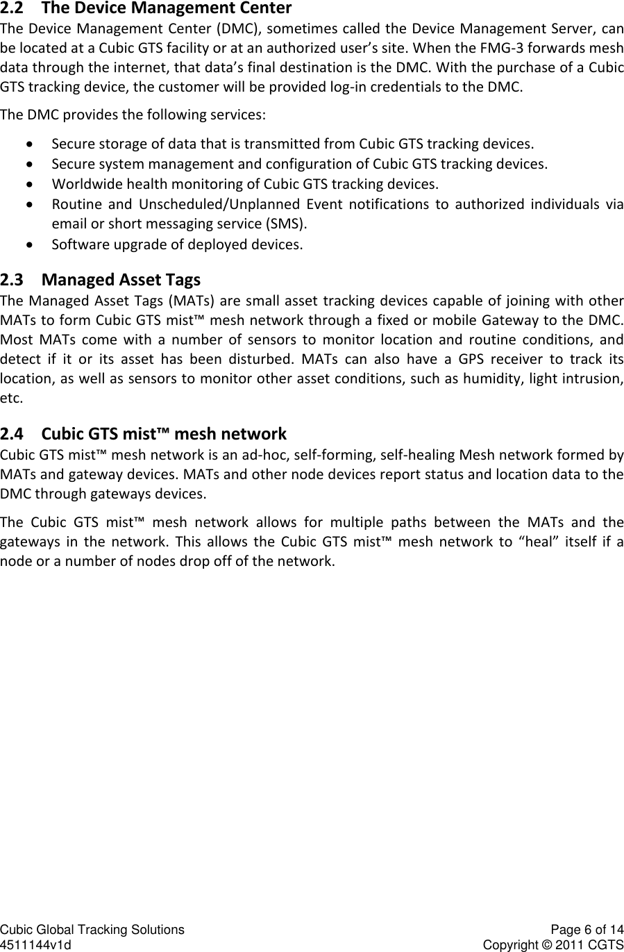 Cubic Global Tracking Solutions    Page 6 of 14  4511144v1d                      Copyright &copy; 2011 CGTS             2.2 The Device Management Center The Device Management Center (DMC), sometimes called the Device Management Server, can be located at a Cubic GTS facility or at an authorized user&rsquo;s site. When the FMG-3 forwards mesh data through the internet, that data&rsquo;s final destination is the DMC. With the purchase of a Cubic GTS tracking device, the customer will be provided log-in credentials to the DMC.  The DMC provides the following services:  Secure storage of data that is transmitted from Cubic GTS tracking devices.  Secure system management and configuration of Cubic GTS tracking devices.  Worldwide health monitoring of Cubic GTS tracking devices.  Routine  and  Unscheduled/Unplanned  Event  notifications  to  authorized  individuals  via email or short messaging service (SMS).  Software upgrade of deployed devices. 2.3 Managed Asset Tags The Managed Asset Tags (MATs) are small asset tracking devices capable of joining with other MATs to form Cubic GTS mist&trade; mesh network through a fixed or mobile Gateway to the DMC. Most  MATs  come  with  a  number  of  sensors  to  monitor  location  and  routine  conditions,  and detect  if  it  or  its  asset  has  been  disturbed.  MATs  can  also  have  a  GPS  receiver  to  track  its location, as well as sensors to monitor other asset conditions, such as humidity, light intrusion, etc.  2.4 Cubic GTS mist&trade; mesh network  Cubic GTS mist&trade; mesh network is an ad-hoc, self-forming, self-healing Mesh network formed by MATs and gateway devices. MATs and other node devices report status and location data to the DMC through gateways devices.  The  Cubic  GTS  mist&trade;  mesh  network  allows  for  multiple  paths  between  the  MATs  and  the gateways  in  the  network.  This  allows  the  Cubic  GTS  mist&trade;  mesh  network  to  &ldquo;heal&rdquo;  itself  if  a node or a number of nodes drop off of the network. 