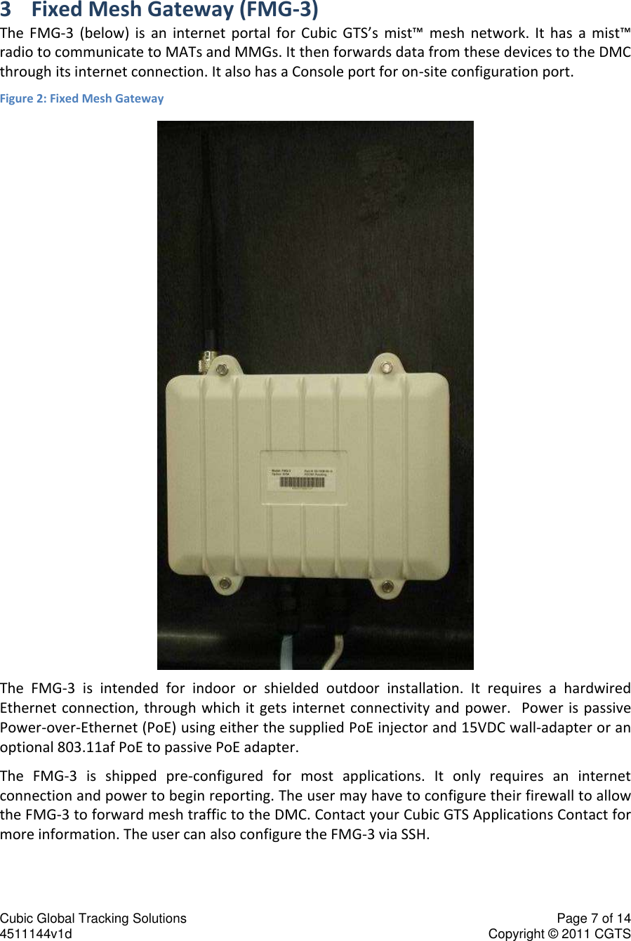 Cubic Global Tracking Solutions    Page 7 of 14  4511144v1d                      Copyright &copy; 2011 CGTS             3 Fixed Mesh Gateway (FMG-3) The  FMG-3  (below)  is  an  internet  portal  for  Cubic  GTS&rsquo;s  mist&trade;  mesh  network.  It  has  a  mist&trade; radio to communicate to MATs and MMGs. It then forwards data from these devices to the DMC through its internet connection. It also has a Console port for on-site configuration port. Figure 2: Fixed Mesh Gateway  The  FMG-3  is  intended  for  indoor  or  shielded  outdoor  installation.  It  requires  a  hardwired Ethernet connection, through which  it gets internet connectivity and  power.   Power is  passive Power-over-Ethernet (PoE) using either the supplied PoE injector and 15VDC wall-adapter or an optional 803.11af PoE to passive PoE adapter. The  FMG-3  is  shipped  pre-configured  for  most  applications.  It  only  requires  an  internet connection and power to begin reporting. The user may have to configure their firewall to allow the FMG-3 to forward mesh traffic to the DMC. Contact your Cubic GTS Applications Contact for more information. The user can also configure the FMG-3 via SSH. 