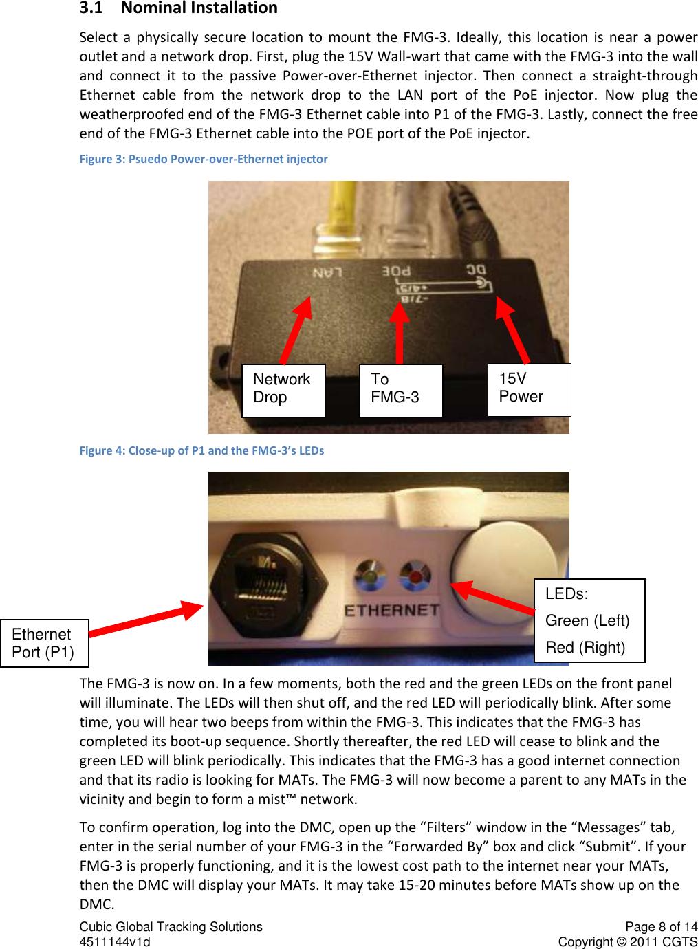 Cubic Global Tracking Solutions    Page 8 of 14  4511144v1d                      Copyright &copy; 2011 CGTS             3.1 Nominal Installation Select  a  physically  secure  location  to  mount  the  FMG-3.  Ideally,  this  location  is  near  a  power outlet and a network drop. First, plug the 15V Wall-wart that came with the FMG-3 into the wall and  connect  it  to  the  passive  Power-over-Ethernet  injector.  Then  connect  a  straight-through Ethernet  cable  from  the  network  drop  to  the  LAN  port  of  the  PoE  injector.  Now  plug  the weatherproofed end of the FMG-3 Ethernet cable into P1 of the FMG-3. Lastly, connect the free end of the FMG-3 Ethernet cable into the POE port of the PoE injector.  Figure 3: Psuedo Power-over-Ethernet injector  Figure 4: Close-up of P1 and the FMG-3&rsquo;s LEDs  The FMG-3 is now on. In a few moments, both the red and the green LEDs on the front panel will illuminate. The LEDs will then shut off, and the red LED will periodically blink. After some time, you will hear two beeps from within the FMG-3. This indicates that the FMG-3 has completed its boot-up sequence. Shortly thereafter, the red LED will cease to blink and the green LED will blink periodically. This indicates that the FMG-3 has a good internet connection and that its radio is looking for MATs. The FMG-3 will now become a parent to any MATs in the vicinity and begin to form a mist&trade; network.  To confirm operation, log into the DMC, open up the &ldquo;Filters&rdquo; window in the &ldquo;Messages&rdquo; tab, enter in the serial number of your FMG-3 in the &ldquo;Forwarded By&rdquo; box and click &ldquo;Submit&rdquo;. If your FMG-3 is properly functioning, and it is the lowest cost path to the internet near your MATs, then the DMC will display your MATs. It may take 15-20 minutes before MATs show up on the DMC. Network Drop To FMG-3 15V Power Ethernet Port (P1) LEDs: Green (Left) Red (Right) 