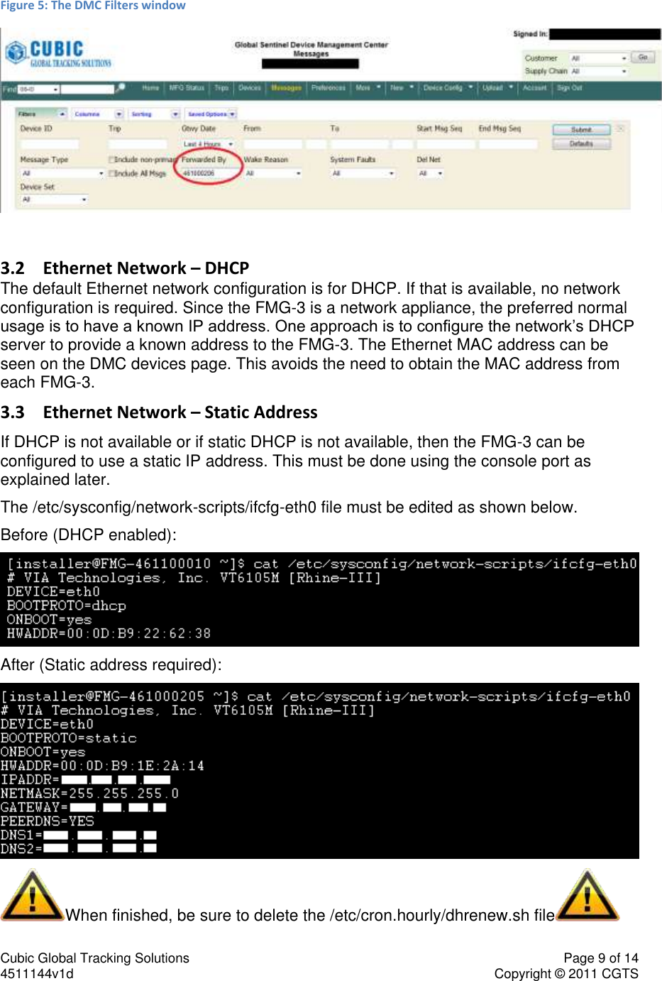 Cubic Global Tracking Solutions    Page 9 of 14  4511144v1d                      Copyright &copy; 2011 CGTS             Figure 5: The DMC Filters window   3.2 Ethernet Network &ndash; DHCP The default Ethernet network configuration is for DHCP. If that is available, no network configuration is required. Since the FMG-3 is a network appliance, the preferred normal usage is to have a known IP address. One approach is to configure the network&rsquo;s DHCP server to provide a known address to the FMG-3. The Ethernet MAC address can be seen on the DMC devices page. This avoids the need to obtain the MAC address from each FMG-3. 3.3 Ethernet Network &ndash; Static Address If DHCP is not available or if static DHCP is not available, then the FMG-3 can be configured to use a static IP address. This must be done using the console port as explained later. The /etc/sysconfig/network-scripts/ifcfg-eth0 file must be edited as shown below. Before (DHCP enabled):  After (Static address required):  When finished, be sure to delete the /etc/cron.hourly/dhrenew.sh file  