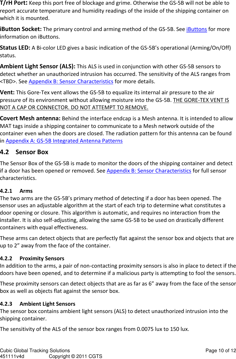 Cubic Global Tracking Solutions                                                                                                   Page 10 of 12 451111v4d                  Copyright &copy; 2011 CGTS             T/rH Port: Keep this port free of blockage and grime. Otherwise the GS-5B will not be able to report accurate temperature and humidity readings of the inside of the shipping container on which it is mounted.  iButton Socket: The primary control and arming method of the GS-5B. See iButtons for more information on iButtons. Status LED: A Bi-color LED gives a basic indication of the GS-5B&rsquo;s operational (Arming/On/Off) status. Ambient Light Sensor (ALS): This ALS is used in conjunction with other GS-5B sensors to detect whether an unauthorized intrusion has occurred. The sensitivity of the ALS ranges from <TBD>. See Appendix B: Sensor Characteristics for more details. Vent: This Gore-Tex vent allows the GS-5B to equalize its internal air pressure to the air pressure of its environment without allowing moisture into the GS-5B. THE GORE-TEX VENT IS NOT A CAP OR CONNECTOR. DO NOT ATTEMPT TO REMOVE. Covert Mesh antenna: Behind the interface endcap is a Mesh antenna. It is intended to allow MAT tags inside a shipping container to communicate to a Mesh network outside of the container even when the doors are closed. The radiation pattern for this antenna can be found in Appendix A: GS-5B Integrated Antenna Patterns 4.2 Sensor Box The Sensor Box of the GS-5B is made to monitor the doors of the shipping container and detect if a door has been opened or removed. See Appendix B: Sensor Characteristics for full sensor characteristics. 4.2.1 Arms The two arms are the GS-5B&rsquo;s primary method of detecting if a door has been opened. The sensor uses an adjustable algorithm at the start of each trip to determine what constitutes a door opening or closure. This algorithm is automatic, and requires no interaction from the installer. It is also self-adjusting, allowing the same GS-5B to be used on drastically different containers with equal effectiveness.  These arms can detect objects that are perfectly flat against the sensor box and objects that are up to 2&rdquo; away from the face of the container. 4.2.2 Proximity Sensors In addition to the arms, a pair of non-contacting proximity sensors is also in place to detect if the doors have been opened, and to determine if a malicious party is attempting to fool the sensors. These proximity sensors can detect objects that are as far as 6&rdquo; away from the face of the sensor box as well as objects flat against the sensor box. 4.2.3 Ambient Light Sensors The sensor box contains ambient light sensors (ALS) to detect unauthorized intrusion into the shipping container. The sensitivity of the ALS of the sensor box ranges from 0.0075 lux to 150 lux. 