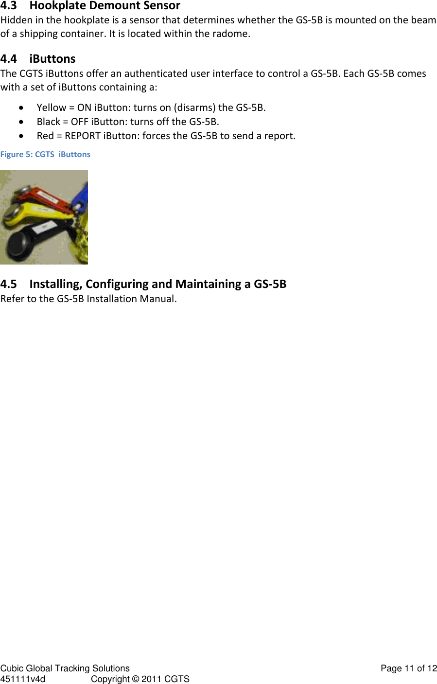 Cubic Global Tracking Solutions                                                                                                   Page 11 of 12 451111v4d                  Copyright &copy; 2011 CGTS            4.3 Hookplate Demount Sensor Hidden in the hookplate is a sensor that determines whether the GS-5B is mounted on the beam of a shipping container. It is located within the radome. 4.4 iButtons The CGTS iButtons offer an authenticated user interface to control a GS-5B. Each GS-5B comes with a set of iButtons containing a:  Yellow = ON iButton: turns on (disarms) the GS-5B.  Black = OFF iButton: turns off the GS-5B.  Red = REPORT iButton: forces the GS-5B to send a report.  Figure 5: CGTS  iButtons  4.5 Installing, Configuring and Maintaining a GS-5B Refer to the GS-5B Installation Manual. 