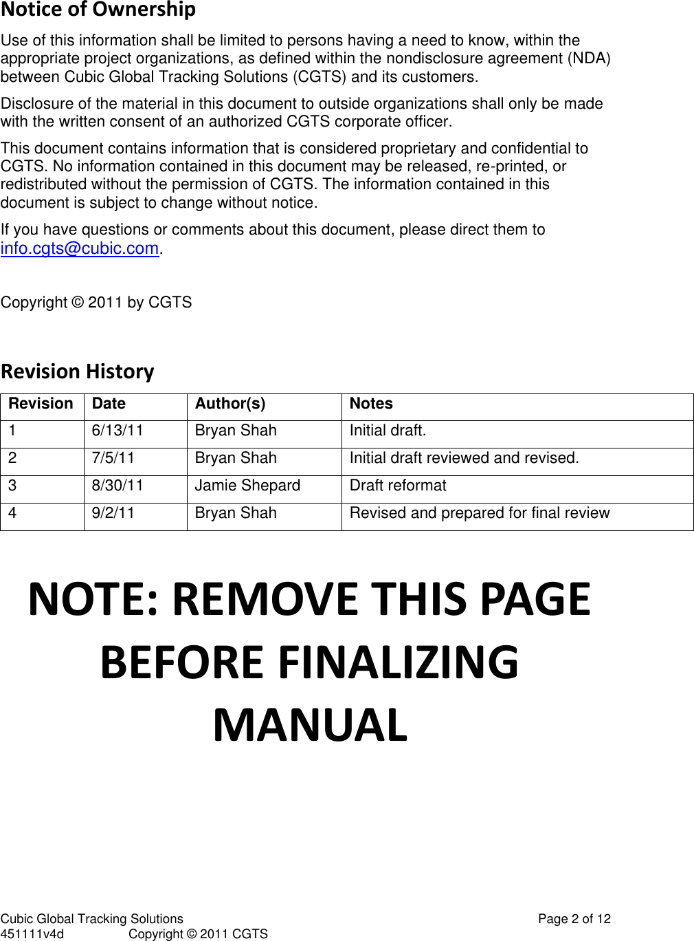 Cubic Global Tracking Solutions                                                                                                   Page 2 of 12 451111v4d                  Copyright &copy; 2011 CGTS             Notice of Ownership Use of this information shall be limited to persons having a need to know, within the appropriate project organizations, as defined within the nondisclosure agreement (NDA) between Cubic Global Tracking Solutions (CGTS) and its customers. Disclosure of the material in this document to outside organizations shall only be made with the written consent of an authorized CGTS corporate officer. This document contains information that is considered proprietary and confidential to CGTS. No information contained in this document may be released, re-printed, or redistributed without the permission of CGTS. The information contained in this document is subject to change without notice. If you have questions or comments about this document, please direct them to info.cgts@cubic.com.  Copyright &copy; 2011 by CGTS  Revision History Revision Date Author(s) Notes 1 6/13/11 Bryan Shah Initial draft. 2 7/5/11 Bryan Shah Initial draft reviewed and revised. 3 8/30/11 Jamie Shepard Draft reformat 4 9/2/11 Bryan Shah Revised and prepared for final review  NOTE: REMOVE THIS PAGE BEFORE FINALIZING MANUAL 