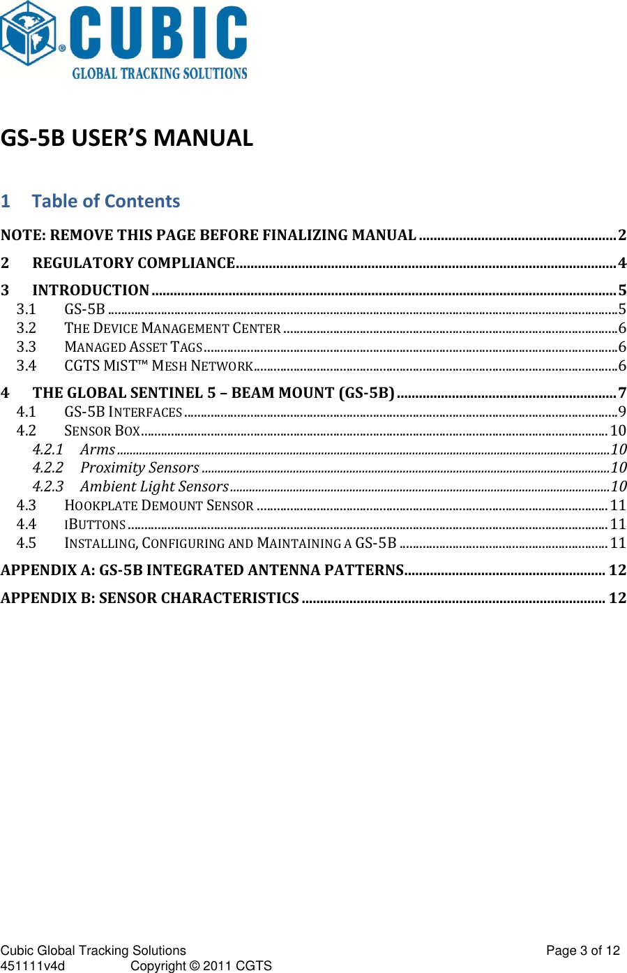 Cubic Global Tracking Solutions                                                                                                   Page 3 of 12 451111v4d                  Copyright &copy; 2011 CGTS               GS-5B USER&rsquo;S MANUAL 1 Table of Contents NOTE: REMOVE THIS PAGE BEFORE FINALIZING MANUAL ...................................................... 2 2 REGULATORY COMPLIANCE ........................................................................................................ 4 3 INTRODUCTION ............................................................................................................................... 5 3.1 GS-5B .......................................................................................................................................................... 5 3.2 THE DEVICE MANAGEMENT CENTER ..................................................................................................... 6 3.3 MANAGED ASSET TAGS ............................................................................................................................. 6 3.4 CGTS MIST&trade; MESH NETWORK .............................................................................................................. 6 4 THE GLOBAL SENTINEL 5 &ndash; BEAM MOUNT (GS-5B) ............................................................ 7 4.1 GS-5B INTERFACES ................................................................................................................................... 9 4.2 SENSOR BOX ............................................................................................................................................. 10 4.2.1 Arms ............................................................................................................................................................. 10 4.2.2 Proximity Sensors .................................................................................................................................. 10 4.2.3 Ambient Light Sensors ......................................................................................................................... 10 4.3 HOOKPLATE DEMOUNT SENSOR .......................................................................................................... 11 4.4 IBUTTONS ................................................................................................................................................. 11 4.5 INSTALLING, CONFIGURING AND MAINTAINING A GS-5B ............................................................... 11 APPENDIX A: GS-5B INTEGRATED ANTENNA PATTERNS ....................................................... 12 APPENDIX B: SENSOR CHARACTERISTICS ................................................................................... 12    