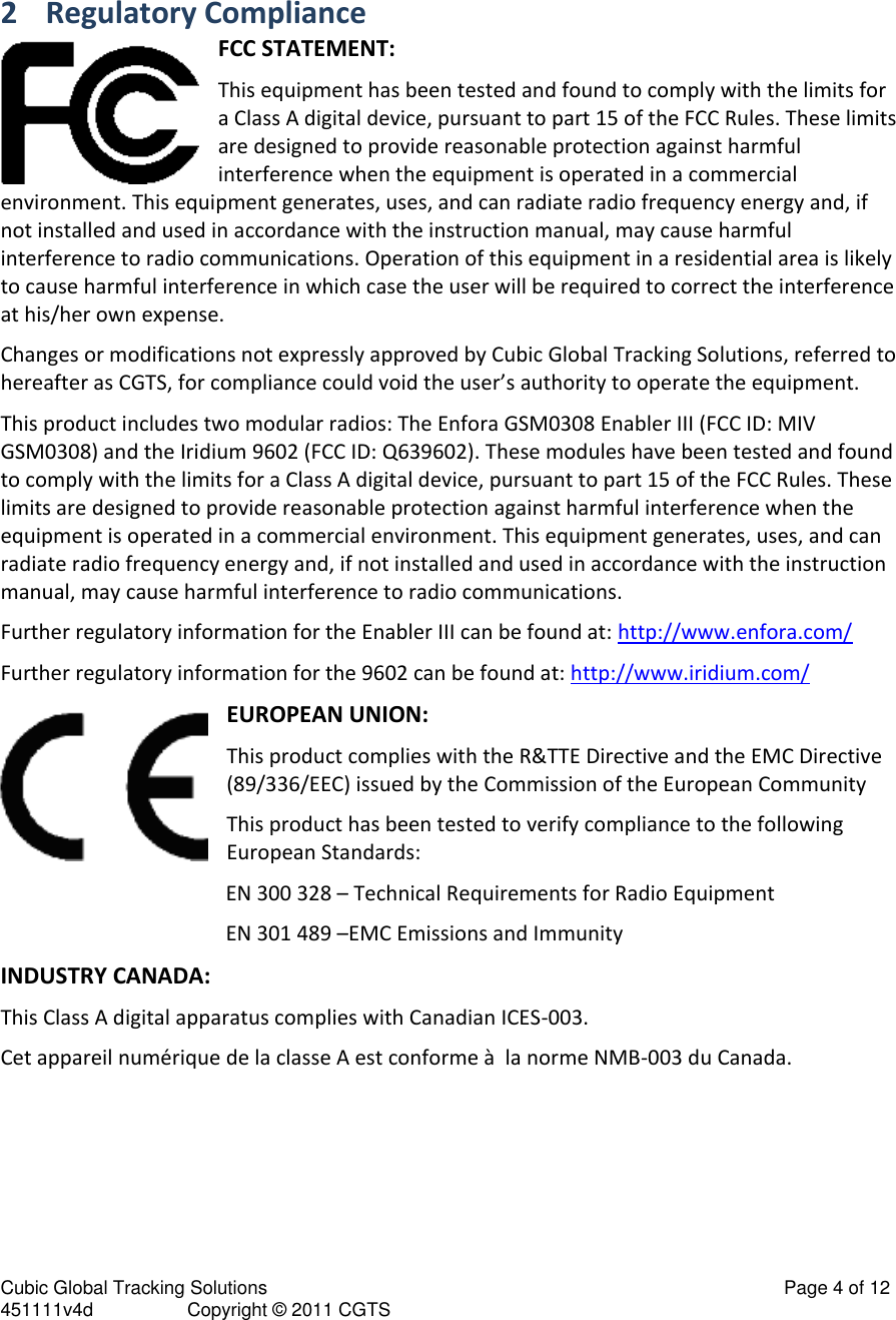 Cubic Global Tracking Solutions                                                                                                   Page 4 of 12 451111v4d                  Copyright &copy; 2011 CGTS             2 Regulatory Compliance FCC STATEMENT: This equipment has been tested and found to comply with the limits for a Class A digital device, pursuant to part 15 of the FCC Rules. These limits are designed to provide reasonable protection against harmful interference when the equipment is operated in a commercial environment. This equipment generates, uses, and can radiate radio frequency energy and, if not installed and used in accordance with the instruction manual, may cause harmful interference to radio communications. Operation of this equipment in a residential area is likely to cause harmful interference in which case the user will be required to correct the interference at his/her own expense. Changes or modifications not expressly approved by Cubic Global Tracking Solutions, referred to hereafter as CGTS, for compliance could void the user&rsquo;s authority to operate the equipment. This product includes two modular radios: The Enfora GSM0308 Enabler III (FCC ID: MIV GSM0308) and the Iridium 9602 (FCC ID: Q639602). These modules have been tested and found to comply with the limits for a Class A digital device, pursuant to part 15 of the FCC Rules. These limits are designed to provide reasonable protection against harmful interference when the equipment is operated in a commercial environment. This equipment generates, uses, and can radiate radio frequency energy and, if not installed and used in accordance with the instruction manual, may cause harmful interference to radio communications. Further regulatory information for the Enabler III can be found at: http://www.enfora.com/ Further regulatory information for the 9602 can be found at: http://www.iridium.com/ EUROPEAN UNION: This product complies with the R&amp;TTE Directive and the EMC Directive (89/336/EEC) issued by the Commission of the European Community This product has been tested to verify compliance to the following European Standards: EN 300 328 &ndash; Technical Requirements for Radio Equipment EN 301 489 &ndash;EMC Emissions and Immunity INDUSTRY CANADA: This Class A digital apparatus complies with Canadian ICES-003. Cet appareil num&eacute;rique de la classe A est conforme &agrave;  la norme NMB-003 du Canada. 