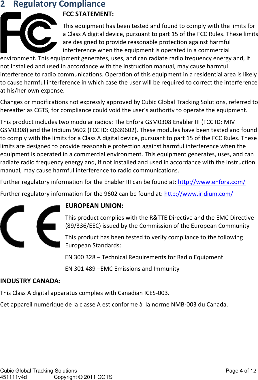 Cubic Global Tracking Solutions                                                                                                   Page 4 of 12 451111v4d                  Copyright © 2011 CGTS             2 Regulatory Compliance FCC STATEMENT: This equipment has been tested and found to comply with the limits for a Class A digital device, pursuant to part 15 of the FCC Rules. These limits are designed to provide reasonable protection against harmful interference when the equipment is operated in a commercial environment. This equipment generates, uses, and can radiate radio frequency energy and, if not installed and used in accordance with the instruction manual, may cause harmful interference to radio communications. Operation of this equipment in a residential area is likely to cause harmful interference in which case the user will be required to correct the interference at his/her own expense. Changes or modifications not expressly approved by Cubic Global Tracking Solutions, referred to hereafter as CGTS, for compliance could void the user’s authority to operate the equipment. This product includes two modular radios: The Enfora GSM0308 Enabler III (FCC ID: MIV GSM0308) and the Iridium 9602 (FCC ID: Q639602). These modules have been tested and found to comply with the limits for a Class A digital device, pursuant to part 15 of the FCC Rules. These limits are designed to provide reasonable protection against harmful interference when the equipment is operated in a commercial environment. This equipment generates, uses, and can radiate radio frequency energy and, if not installed and used in accordance with the instruction manual, may cause harmful interference to radio communications. Further regulatory information for the Enabler III can be found at: http://www.enfora.com/ Further regulatory information for the 9602 can be found at: http://www.iridium.com/ EUROPEAN UNION: This product complies with the R&amp;TTE Directive and the EMC Directive (89/336/EEC) issued by the Commission of the European Community This product has been tested to verify compliance to the following European Standards: EN 300 328 – Technical Requirements for Radio Equipment EN 301 489 –EMC Emissions and Immunity INDUSTRY CANADA: This Class A digital apparatus complies with Canadian ICES-003. Cet appareil numérique de la classe A est conforme à  la norme NMB-003 du Canada. 