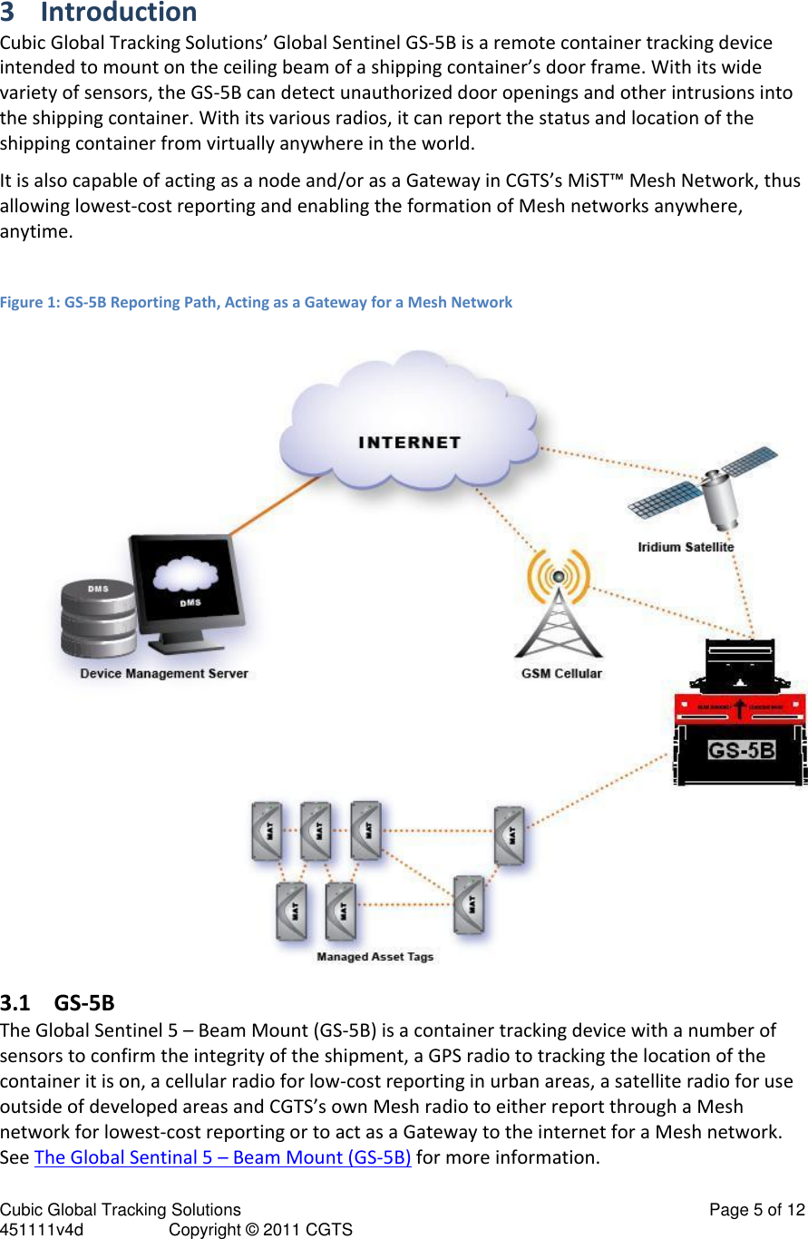 Cubic Global Tracking Solutions                                                                                                   Page 5 of 12 451111v4d                  Copyright &copy; 2011 CGTS            3 Introduction Cubic Global Tracking Solutions&rsquo; Global Sentinel GS-5B is a remote container tracking device intended to mount on the ceiling beam of a shipping container&rsquo;s door frame. With its wide variety of sensors, the GS-5B can detect unauthorized door openings and other intrusions into the shipping container. With its various radios, it can report the status and location of the shipping container from virtually anywhere in the world. It is also capable of acting as a node and/or as a Gateway in CGTS&rsquo;s MiST&trade; Mesh Network, thus allowing lowest-cost reporting and enabling the formation of Mesh networks anywhere, anytime.  Figure 1: GS-5B Reporting Path, Acting as a Gateway for a Mesh Network  3.1 GS-5B The Global Sentinel 5 &ndash; Beam Mount (GS-5B) is a container tracking device with a number of sensors to confirm the integrity of the shipment, a GPS radio to tracking the location of the container it is on, a cellular radio for low-cost reporting in urban areas, a satellite radio for use outside of developed areas and CGTS&rsquo;s own Mesh radio to either report through a Mesh network for lowest-cost reporting or to act as a Gateway to the internet for a Mesh network.  See The Global Sentinal 5 &ndash; Beam Mount (GS-5B) for more information. 