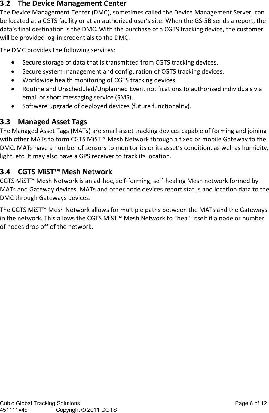 Cubic Global Tracking Solutions                                                                                                   Page 6 of 12 451111v4d                  Copyright &copy; 2011 CGTS             3.2 The Device Management Center The Device Management Center (DMC), sometimes called the Device Management Server, can be located at a CGTS facility or at an authorized user&rsquo;s site. When the GS-5B sends a report, the data&rsquo;s final destination is the DMC. With the purchase of a CGTS tracking device, the customer will be provided log-in credentials to the DMC.  The DMC provides the following services:  Secure storage of data that is transmitted from CGTS tracking devices.  Secure system management and configuration of CGTS tracking devices.  Worldwide health monitoring of CGTS tracking devices.  Routine and Unscheduled/Unplanned Event notifications to authorized individuals via email or short messaging service (SMS).  Software upgrade of deployed devices (future functionality). 3.3 Managed Asset Tags The Managed Asset Tags (MATs) are small asset tracking devices capable of forming and joining with other MATs to form CGTS MiST&trade; Mesh Network through a fixed or mobile Gateway to the DMC. MATs have a number of sensors to monitor its or its asset&rsquo;s condition, as well as humidity, light, etc. It may also have a GPS receiver to track its location.  3.4 CGTS MiST&trade; Mesh Network  CGTS MiST&trade; Mesh Network is an ad-hoc, self-forming, self-healing Mesh network formed by MATs and Gateway devices. MATs and other node devices report status and location data to the DMC through Gateways devices.  The CGTS MiST&trade; Mesh Network allows for multiple paths between the MATs and the Gateways in the network. This allows the CGTS MiST&trade; Mesh Network to &ldquo;heal&rdquo; itself if a node or number of nodes drop off of the network. 