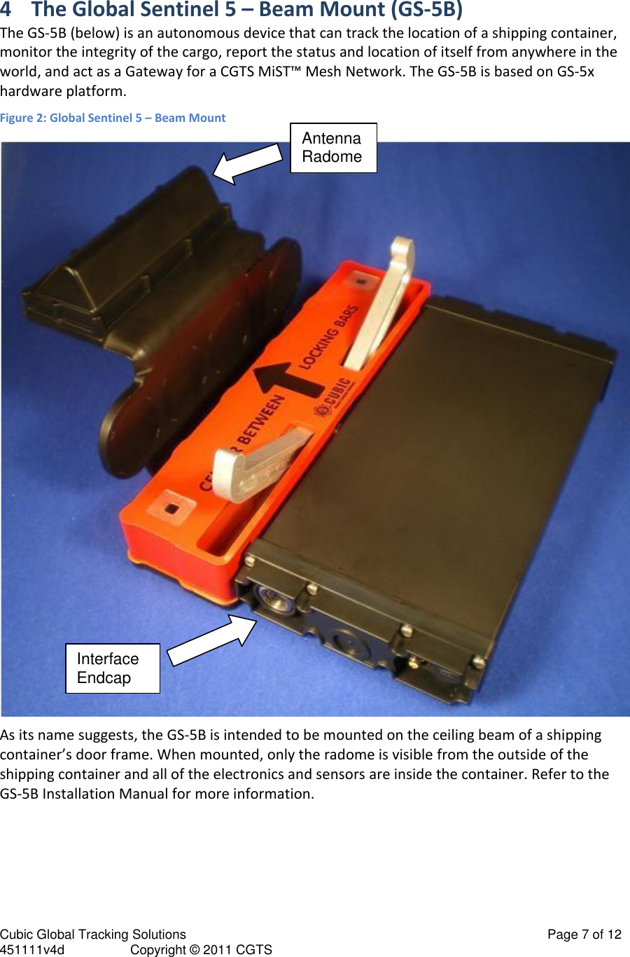 Cubic Global Tracking Solutions                                                                                                   Page 7 of 12 451111v4d                  Copyright &copy; 2011 CGTS            4 The Global Sentinel 5 &ndash; Beam Mount (GS-5B) The GS-5B (below) is an autonomous device that can track the location of a shipping container, monitor the integrity of the cargo, report the status and location of itself from anywhere in the world, and act as a Gateway for a CGTS MiST&trade; Mesh Network. The GS-5B is based on GS-5x hardware platform. Figure 2: Global Sentinel 5 &ndash; Beam Mount  As its name suggests, the GS-5B is intended to be mounted on the ceiling beam of a shipping container&rsquo;s door frame. When mounted, only the radome is visible from the outside of the shipping container and all of the electronics and sensors are inside the container. Refer to the GS-5B Installation Manual for more information.  Antenna Radome InterfaceEndcap 