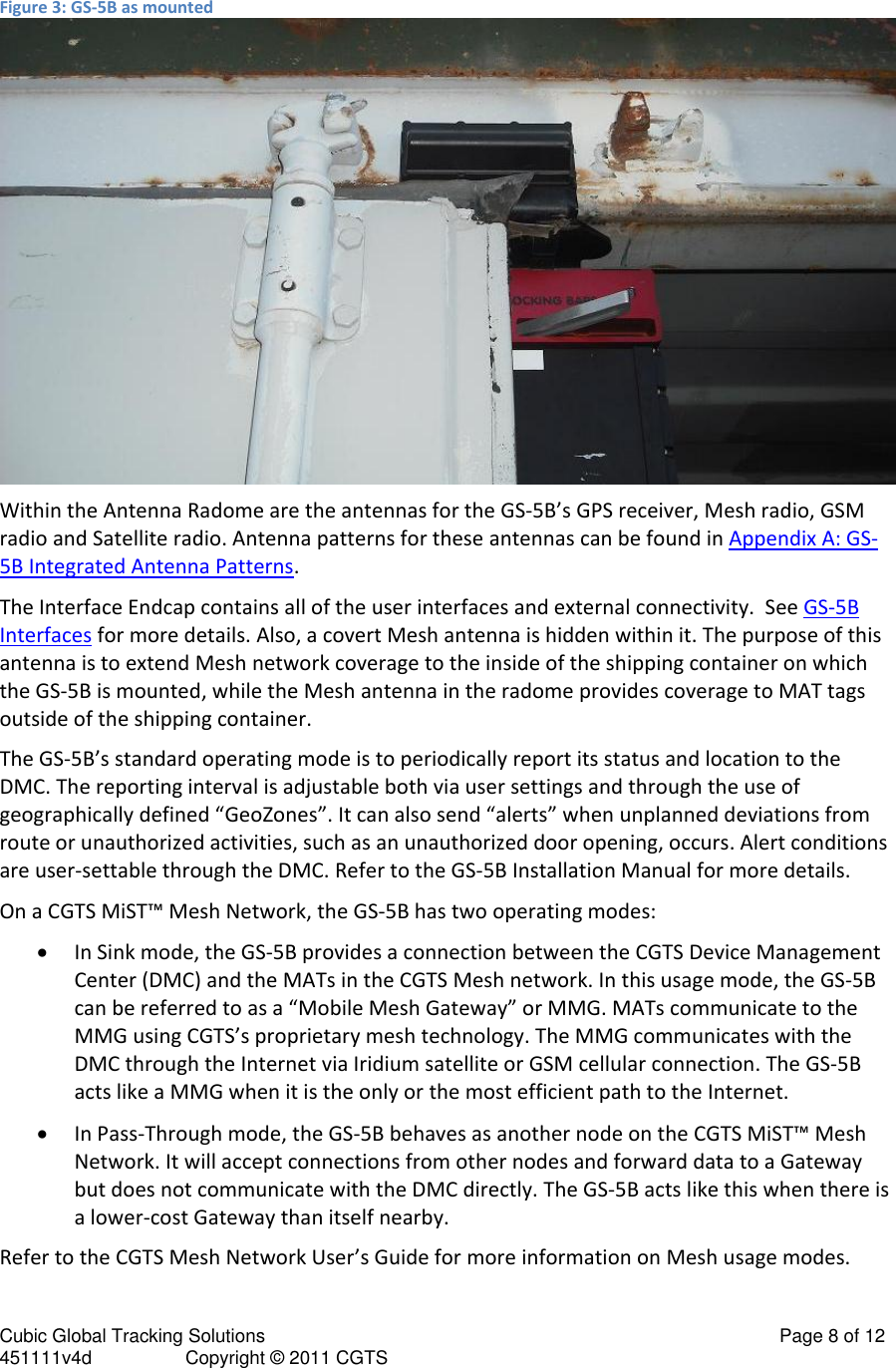 Cubic Global Tracking Solutions                                                                                                   Page 8 of 12 451111v4d                  Copyright &copy; 2011 CGTS             Figure 3: GS-5B as mounted  Within the Antenna Radome are the antennas for the GS-5B&rsquo;s GPS receiver, Mesh radio, GSM radio and Satellite radio. Antenna patterns for these antennas can be found in Appendix A: GS-5B Integrated Antenna Patterns. The Interface Endcap contains all of the user interfaces and external connectivity.  See GS-5B Interfaces for more details. Also, a covert Mesh antenna is hidden within it. The purpose of this antenna is to extend Mesh network coverage to the inside of the shipping container on which the GS-5B is mounted, while the Mesh antenna in the radome provides coverage to MAT tags outside of the shipping container. The GS-5B&rsquo;s standard operating mode is to periodically report its status and location to the DMC. The reporting interval is adjustable both via user settings and through the use of geographically defined &ldquo;GeoZones&rdquo;. It can also send &ldquo;alerts&rdquo; when unplanned deviations from route or unauthorized activities, such as an unauthorized door opening, occurs. Alert conditions are user-settable through the DMC. Refer to the GS-5B Installation Manual for more details. On a CGTS MiST&trade; Mesh Network, the GS-5B has two operating modes:  In Sink mode, the GS-5B provides a connection between the CGTS Device Management Center (DMC) and the MATs in the CGTS Mesh network. In this usage mode, the GS-5B can be referred to as a &ldquo;Mobile Mesh Gateway&rdquo; or MMG. MATs communicate to the MMG using CGTS&rsquo;s proprietary mesh technology. The MMG communicates with the DMC through the Internet via Iridium satellite or GSM cellular connection. The GS-5B acts like a MMG when it is the only or the most efficient path to the Internet.  In Pass-Through mode, the GS-5B behaves as another node on the CGTS MiST&trade; Mesh Network. It will accept connections from other nodes and forward data to a Gateway but does not communicate with the DMC directly. The GS-5B acts like this when there is a lower-cost Gateway than itself nearby. Refer to the CGTS Mesh Network User&rsquo;s Guide for more information on Mesh usage modes. 