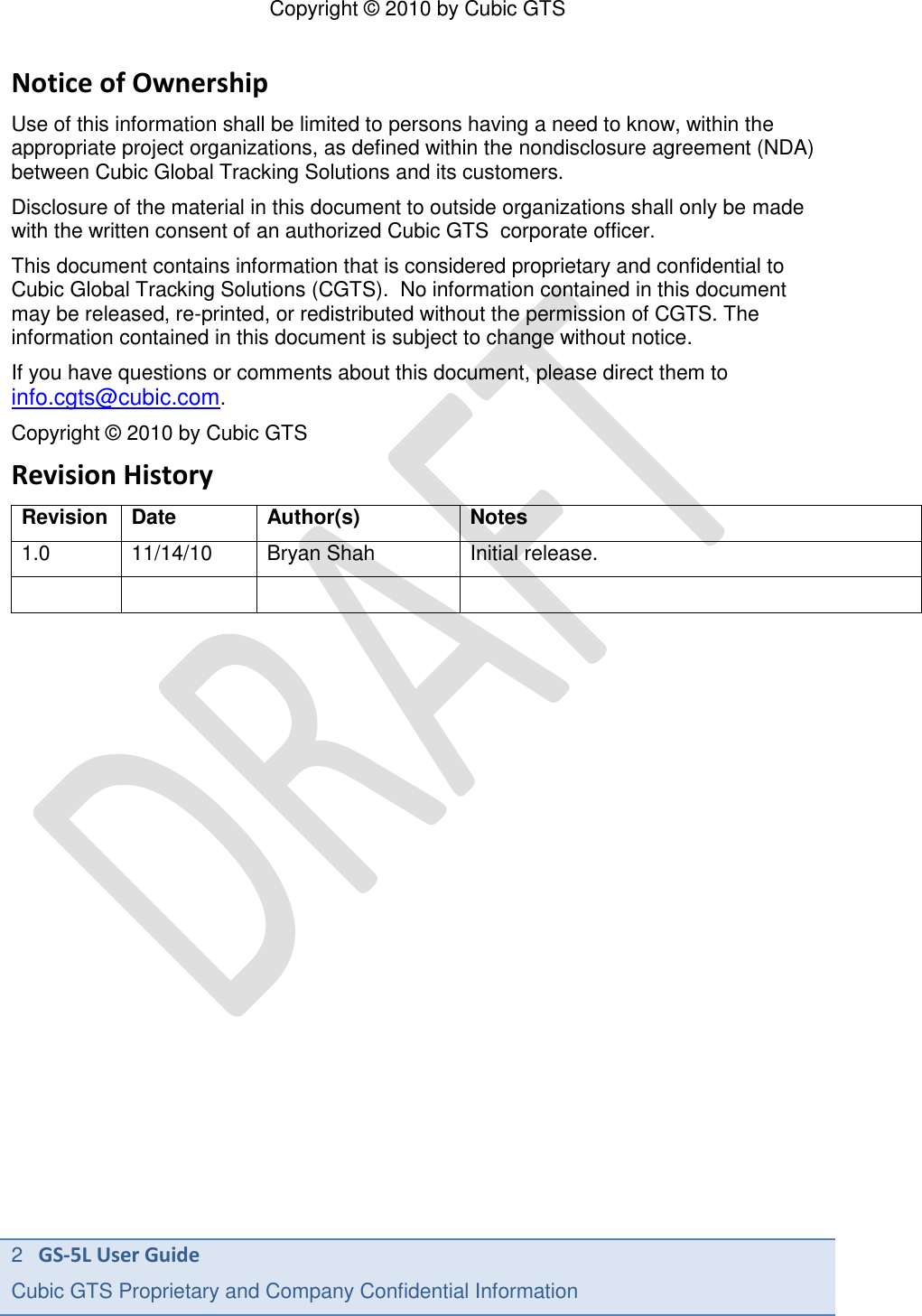 Copyright &copy; 2010 by Cubic GTS 2   GS-5L User Guide Cubic GTS Proprietary and Company Confidential Information      Notice of Ownership Use of this information shall be limited to persons having a need to know, within the appropriate project organizations, as defined within the nondisclosure agreement (NDA) between Cubic Global Tracking Solutions and its customers. Disclosure of the material in this document to outside organizations shall only be made with the written consent of an authorized Cubic GTS  corporate officer. This document contains information that is considered proprietary and confidential to Cubic Global Tracking Solutions (CGTS).  No information contained in this document may be released, re-printed, or redistributed without the permission of CGTS. The information contained in this document is subject to change without notice. If you have questions or comments about this document, please direct them to info.cgts@cubic.com. Copyright &copy; 2010 by Cubic GTS Revision History Revision Date Author(s) Notes 1.0 11/14/10 Bryan Shah Initial release.      
