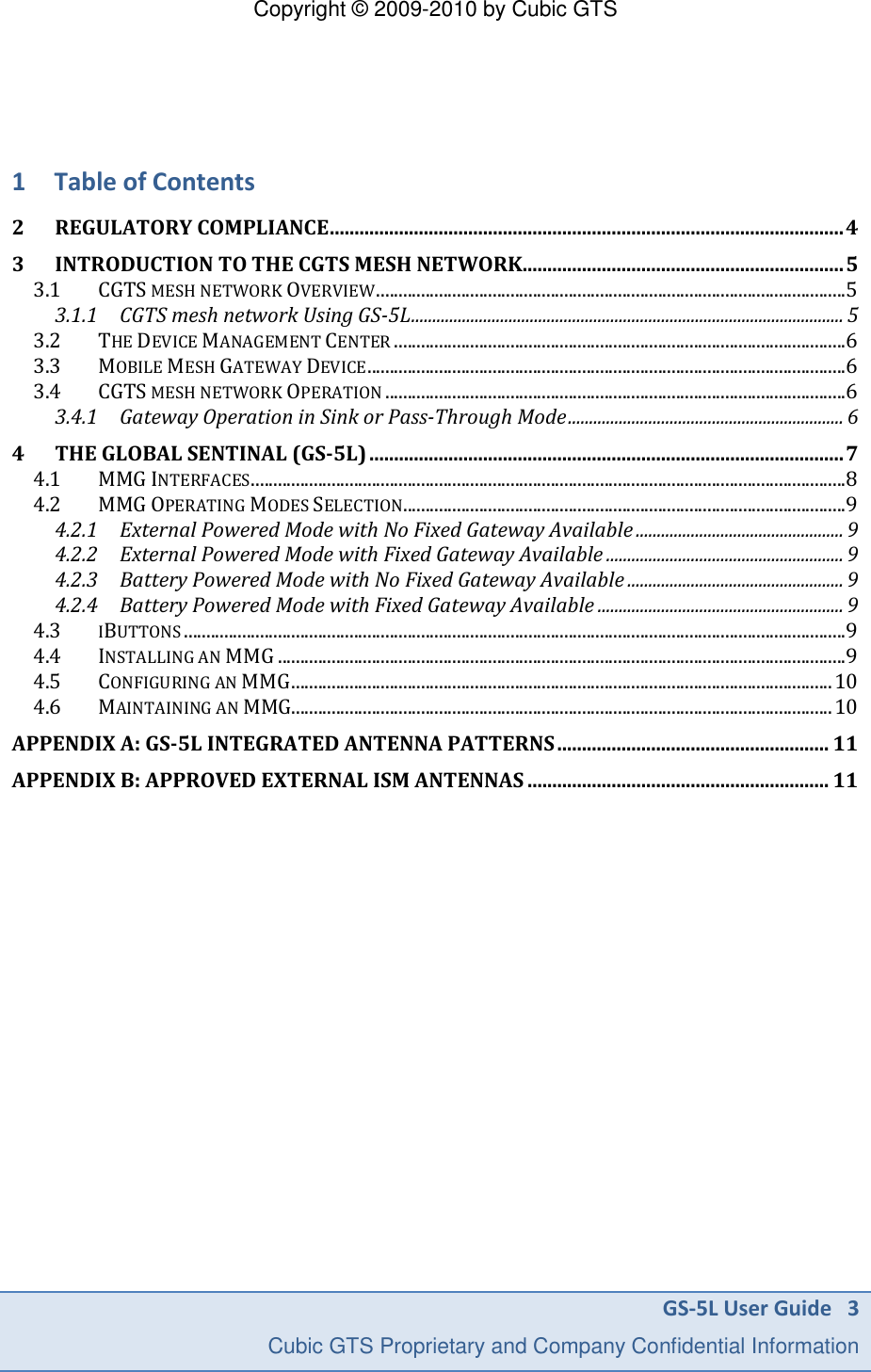 Copyright &copy; 2009-2010 by Cubic GTS GS-5L User Guide   3     Cubic GTS Proprietary and Company Confidential Information    1 Table of Contents 2 REGULATORY COMPLIANCE ........................................................................................................ 4 3 INTRODUCTION TO THE CGTS MESH NETWORK ................................................................. 5 3.1 CGTS MESH NETWORK OVERVIEW ......................................................................................................... 5 3.1.1 CGTS mesh network Using GS-5L ...................................................................................................... 5 3.2 THE DEVICE MANAGEMENT CENTER ..................................................................................................... 6 3.3 MOBILE MESH GATEWAY DEVICE ........................................................................................................... 6 3.4 CGTS MESH NETWORK OPERATION ....................................................................................................... 6 3.4.1 Gateway Operation in Sink or Pass-Through Mode ................................................................. 6 4 THE GLOBAL SENTINAL (GS-5L) ................................................................................................ 7 4.1 MMG INTERFACES ..................................................................................................................................... 8 4.2 MMG OPERATING MODES SELECTION................................................................................................... 9 4.2.1 External Powered Mode with No Fixed Gateway Available ................................................. 9 4.2.2 External Powered Mode with Fixed Gateway Available ........................................................ 9 4.2.3 Battery Powered Mode with No Fixed Gateway Available ................................................... 9 4.2.4 Battery Powered Mode with Fixed Gateway Available .......................................................... 9 4.3 IBUTTONS .................................................................................................................................................... 9 4.4 INSTALLING AN MMG ............................................................................................................................... 9 4.5 CONFIGURING AN MMG ......................................................................................................................... 10 4.6 MAINTAINING AN MMG......................................................................................................................... 10 APPENDIX A: GS-5L INTEGRATED ANTENNA PATTERNS ....................................................... 11 APPENDIX B: APPROVED EXTERNAL ISM ANTENNAS ............................................................. 11    