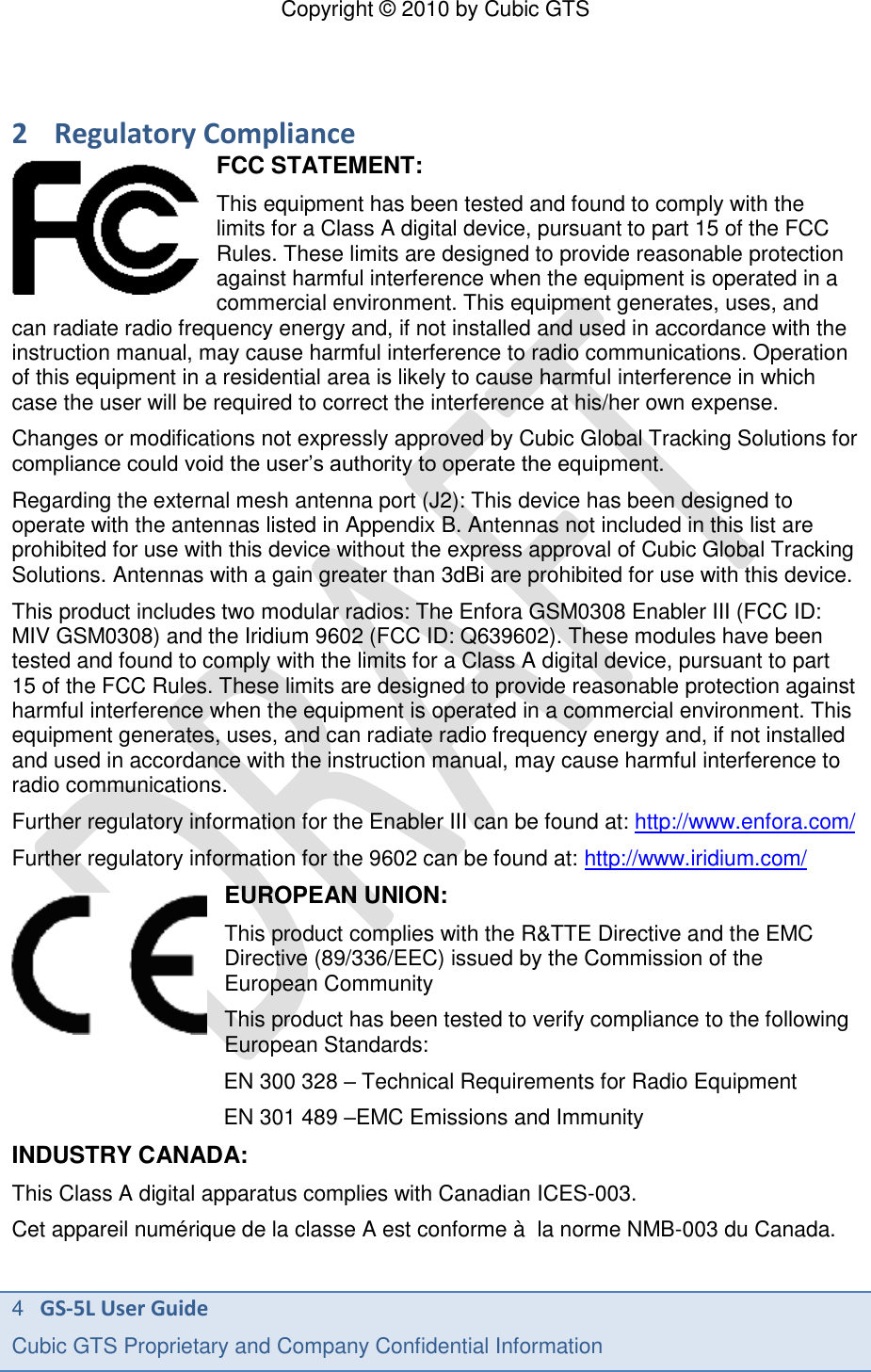 Copyright &copy; 2010 by Cubic GTS 4   GS-5L User Guide Cubic GTS Proprietary and Company Confidential Information      2 Regulatory Compliance FCC STATEMENT: This equipment has been tested and found to comply with the limits for a Class A digital device, pursuant to part 15 of the FCC Rules. These limits are designed to provide reasonable protection against harmful interference when the equipment is operated in a commercial environment. This equipment generates, uses, and can radiate radio frequency energy and, if not installed and used in accordance with the instruction manual, may cause harmful interference to radio communications. Operation of this equipment in a residential area is likely to cause harmful interference in which case the user will be required to correct the interference at his/her own expense. Changes or modifications not expressly approved by Cubic Global Tracking Solutions for compliance could void the user&rsquo;s authority to operate the equipment. Regarding the external mesh antenna port (J2): This device has been designed to operate with the antennas listed in Appendix B. Antennas not included in this list are prohibited for use with this device without the express approval of Cubic Global Tracking Solutions. Antennas with a gain greater than 3dBi are prohibited for use with this device. This product includes two modular radios: The Enfora GSM0308 Enabler III (FCC ID: MIV GSM0308) and the Iridium 9602 (FCC ID: Q639602). These modules have been tested and found to comply with the limits for a Class A digital device, pursuant to part 15 of the FCC Rules. These limits are designed to provide reasonable protection against harmful interference when the equipment is operated in a commercial environment. This equipment generates, uses, and can radiate radio frequency energy and, if not installed and used in accordance with the instruction manual, may cause harmful interference to radio communications. Further regulatory information for the Enabler III can be found at: http://www.enfora.com/ Further regulatory information for the 9602 can be found at: http://www.iridium.com/ EUROPEAN UNION: This product complies with the R&amp;TTE Directive and the EMC Directive (89/336/EEC) issued by the Commission of the European Community This product has been tested to verify compliance to the following European Standards: EN 300 328 &ndash; Technical Requirements for Radio Equipment EN 301 489 &ndash;EMC Emissions and Immunity INDUSTRY CANADA: This Class A digital apparatus complies with Canadian ICES-003. Cet appareil num&eacute;rique de la classe A est conforme &agrave;  la norme NMB-003 du Canada. 