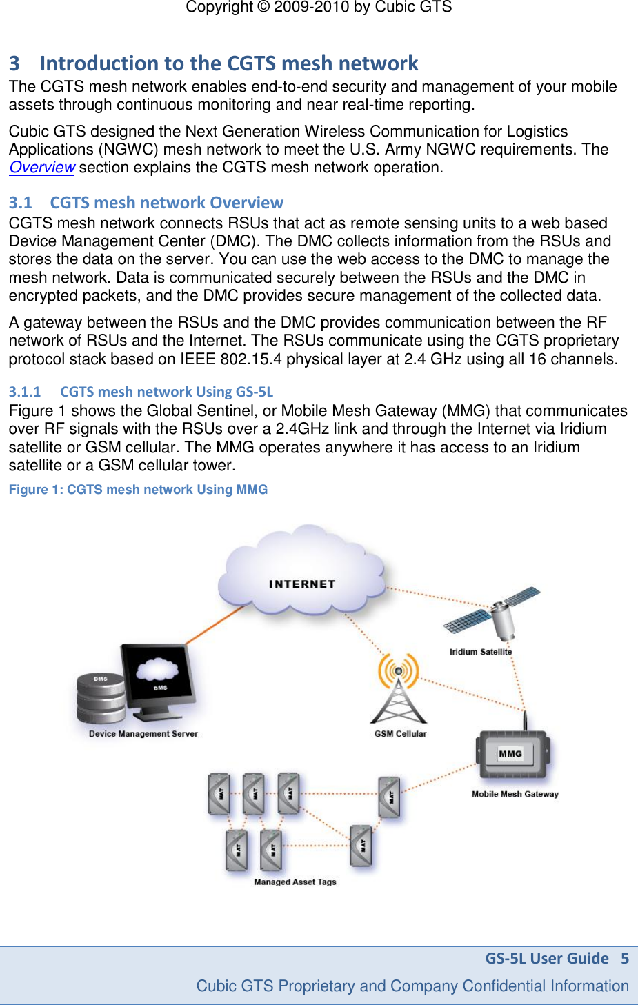 Copyright &copy; 2009-2010 by Cubic GTS GS-5L User Guide   5     Cubic GTS Proprietary and Company Confidential Information  3 Introduction to the CGTS mesh network The CGTS mesh network enables end-to-end security and management of your mobile assets through continuous monitoring and near real-time reporting.  Cubic GTS designed the Next Generation Wireless Communication for Logistics Applications (NGWC) mesh network to meet the U.S. Army NGWC requirements. The Overview section explains the CGTS mesh network operation. 3.1 CGTS mesh network Overview CGTS mesh network connects RSUs that act as remote sensing units to a web based Device Management Center (DMC). The DMC collects information from the RSUs and stores the data on the server. You can use the web access to the DMC to manage the mesh network. Data is communicated securely between the RSUs and the DMC in encrypted packets, and the DMC provides secure management of the collected data. A gateway between the RSUs and the DMC provides communication between the RF network of RSUs and the Internet. The RSUs communicate using the CGTS proprietary protocol stack based on IEEE 802.15.4 physical layer at 2.4 GHz using all 16 channels.  3.1.1 CGTS mesh network Using GS-5L Figure 1 shows the Global Sentinel, or Mobile Mesh Gateway (MMG) that communicates over RF signals with the RSUs over a 2.4GHz link and through the Internet via Iridium satellite or GSM cellular. The MMG operates anywhere it has access to an Iridium satellite or a GSM cellular tower. Figure 1: CGTS mesh network Using MMG   