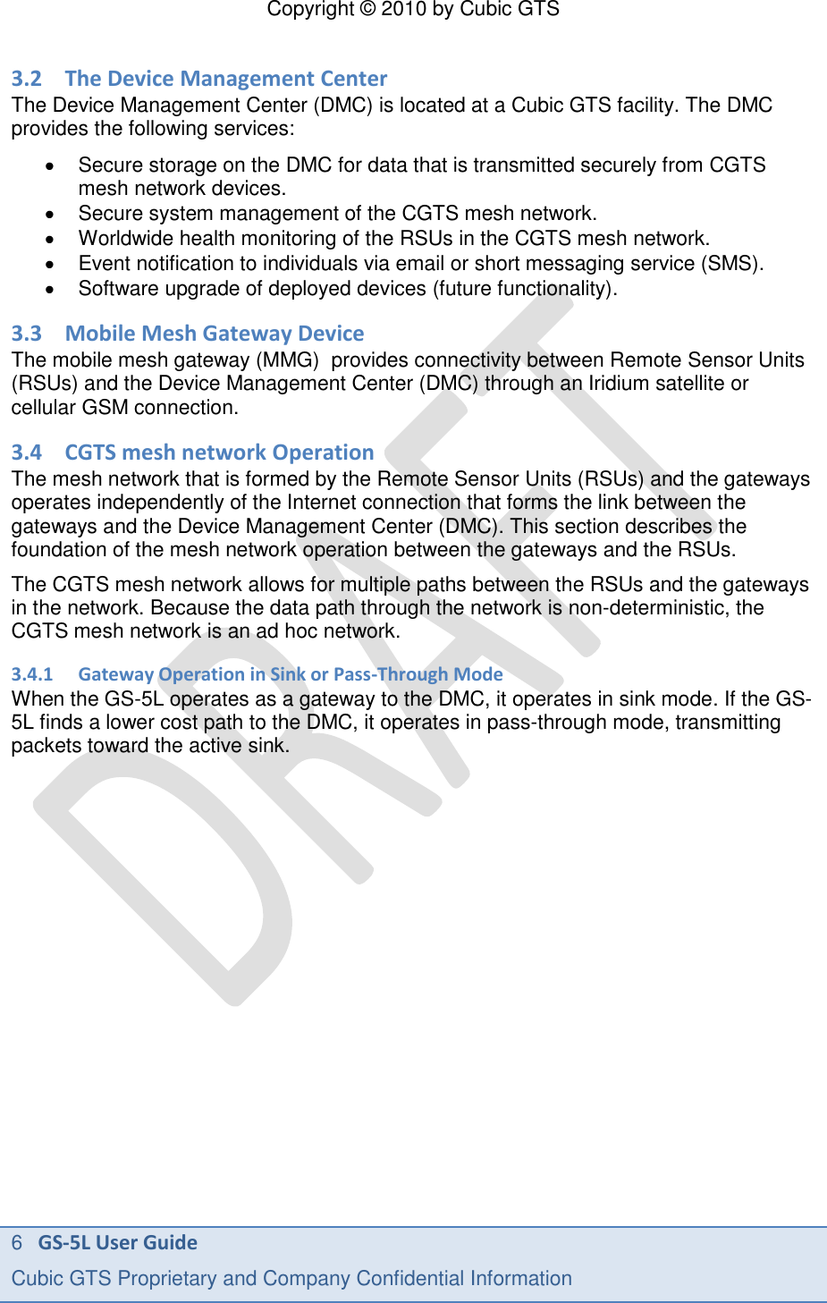 Copyright &copy; 2010 by Cubic GTS 6   GS-5L User Guide Cubic GTS Proprietary and Company Confidential Information      3.2 The Device Management Center The Device Management Center (DMC) is located at a Cubic GTS facility. The DMC provides the following services:   Secure storage on the DMC for data that is transmitted securely from CGTS mesh network devices.   Secure system management of the CGTS mesh network.  Worldwide health monitoring of the RSUs in the CGTS mesh network.   Event notification to individuals via email or short messaging service (SMS).   Software upgrade of deployed devices (future functionality). 3.3 Mobile Mesh Gateway Device The mobile mesh gateway (MMG)  provides connectivity between Remote Sensor Units (RSUs) and the Device Management Center (DMC) through an Iridium satellite or cellular GSM connection.  3.4 CGTS mesh network Operation The mesh network that is formed by the Remote Sensor Units (RSUs) and the gateways operates independently of the Internet connection that forms the link between the gateways and the Device Management Center (DMC). This section describes the foundation of the mesh network operation between the gateways and the RSUs. The CGTS mesh network allows for multiple paths between the RSUs and the gateways in the network. Because the data path through the network is non-deterministic, the CGTS mesh network is an ad hoc network.  3.4.1 Gateway Operation in Sink or Pass-Through Mode When the GS-5L operates as a gateway to the DMC, it operates in sink mode. If the GS-5L finds a lower cost path to the DMC, it operates in pass-through mode, transmitting packets toward the active sink.  